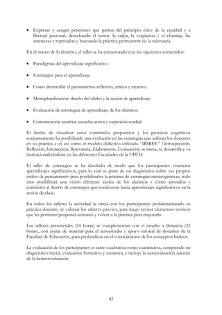 42
• Expresar y acoger peticiones que parten del principio ético de la equidad y a
libertad personal, desechando el temor, la culpa, la vergüenza y el chantaje, las
amenazas y represalias y buscando la práctica permanente de la tolerancia.
En el marco de lo descrito, el taller se ha estructurado con los siguientes contenidos:
• Paradigmas del aprendizaje significativo.
• Estrategias para el aprendizaje.
• Cómo desarrollar el pensamiento reflexivo, crítico y creativo.
• Microplanificación: diseño del sílabo y la sesión de aprendizaje.
• Evaluación de estrategias de aprendizaje de los alumnos.
• Comunicación asertiva: escucha activa y expresión cordial.
El hecho de visualizar estos contenidos propuestos y los procesos cognitivos
conjuntamente ha posibilitado una evolución en las estrategias que utilizan los docentes
en su práctica y es así como el modelo didáctico utilizado “IRIREE” (Introspección,
Reflexión, Interacción, Relevancia, Elaboración, Evaluación) se inicia, se desarrolla y va
institucionalizándose en las diferentes Facultades de la UPCH.
El taller de estrategias se ha diseñado de modo que los participantes vivencien
aprendizajes significativos, para lo cual se parte de un diagnóstico sobre sus propios
estilos de pensamiento para posibilitarles la práctica de estrategias metacognitivas; todo
esto posibilitará una visión diferente acerca de los alumnos y cómo aprenden y
conducirá al diseño de estrategias que conduzcan hacia aprendizajes significativos en la
sesión de clase.
En todos los talleres la actividad se inicia con los participantes problematizando su
práctica docente; se valoran los saberes previos, para luego revisar elementos teóricos
que les permitan proponer acciones y volver a la práctica para mejorarla.
Los talleres presenciales (24 horas) se complementan con el estudio a distancia (32
horas), con ayuda de material para el autoestudio y apoyo tutorial de docentes de la
Facultad de Educación, para profundizar en el conocimiento de los conceptos básicos.
La evaluación de los participantes es tanto cualitativa como cuantitativa, comprende un
diagnóstico inicial, evaluación formativa y sumativa, e incluye la autoevaluación además
de la heteroevaluación.
 