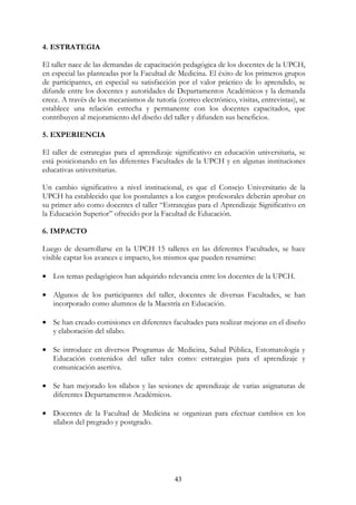 43
4. ESTRATEGIA
El taller nace de las demandas de capacitación pedagógica de los docentes de la UPCH,
en especial las planteadas por la Facultad de Medicina. El éxito de los primeros grupos
de participantes, en especial su satisfacción por el valor práctico de lo aprendido, se
difunde entre los docentes y autoridades de Departamentos Académicos y la demanda
crece. A través de los mecanismos de tutoría (correo electrónico, visitas, entrevistas), se
establece una relación estrecha y permanente con los docentes capacitados, que
contribuyen al mejoramiento del diseño del taller y difunden sus beneficios.
5. EXPERIENCIA
El taller de estrategias para el aprendizaje significativo en educación universitaria, se
está posicionando en las diferentes Facultades de la UPCH y en algunas instituciones
educativas universitarias.
Un cambio significativo a nivel institucional, es que el Consejo Universitario de la
UPCH ha establecido que los postulantes a los cargos profesorales deberán aprobar en
su primer año como docentes el taller “Estrategias para el Aprendizaje Significativo en
la Educación Superior” ofrecido por la Facultad de Educación.
6. IMPACTO
Luego de desarrollarse en la UPCH 15 talleres en las diferentes Facultades, se hace
visible captar los avances e impacto, los mismos que pueden resumirse:
• Los temas pedagógicos han adquirido relevancia entre los docentes de la UPCH.
• Algunos de los participantes del taller, docentes de diversas Facultades, se han
incorporado como alumnos de la Maestría en Educación.
• Se han creado comisiones en diferentes facultades para realizar mejoras en el diseño
y elaboración del sílabo.
• Se introduce en diversos Programas de Medicina, Salud Pública, Estomatología y
Educación contenidos del taller tales como: estrategias para el aprendizaje y
comunicación asertiva.
• Se han mejorado los sílabos y las sesiones de aprendizaje de varias asignaturas de
diferentes Departamentos Académicos.
• Docentes de la Facultad de Medicina se organizan para efectuar cambios en los
sílabos del pregrado y postgrado.
 