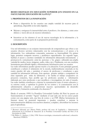 44
REDES DIGITALES EN EDUCACIÓN SUPERIOR (UN ENSAYO EN LA
FACULTAD DE EDUCACIÓN DE LA PUC)39
1. PROPÓSITOS DE LA INNOVACIÓN
• Poner a disposición de los usuarios una amplia variedad de recursos para el
aprendizaje, disponible en las redes digitales.
• Mejorar y enriquecer la interactividad entre el profesor y los alumnos, y entre estos
últimos a través del uso de recursos telemáticos.
• Incentivar en los alumnos el uso de nuevas tecnologías de la información y la
comunicación, como parte de su preparación profesional.
2. DESCRIPCIÓN
Una red informática es un conjunto interconectado de computadoras que ofrece a sus
usuarios diversos servicios relacionados con las comunicaciones y el acceso a la
información. Los ordenadores conectados aumentan su funcionalidad. En primer
lugar, permiten compartir recursos y periféricos especializados. En segundo lugar,
facilitan el acceso a enormes cantidades de información almacenada remotamente y
promueven la comunicación entre las personas y los grupos utilizando una amplia
variedad de medios (texto, imágenes, audio, video, etc.). Finalmente, son una excelente
herramienta para difundir rápida y eficientemente información entre sus usuarios
Las redes informáticas pueden aportar mucho a la educación. Como principio general,
contribuyen a reducir el aislamiento de la escuela, tradicionalmente encerrada en las
cuatro paredes del aula, y permiten el acceso de profesores y estudiantes a gran
cantidad de información relevante. Esta apertura permite trabajar a compañeros de
clase separados por miles de kilómetros y les facilita el trabajo cooperativo en
proyectos conjuntos, hace posible que los profesores accedan a información
elaborada por otros profesores o por científicos e investigadores de todo el mundo.
Las redes también contribuyen a mejorar la comunicación entre el centro educativo y
su entorno social, a optimizar la gestión de los centros y la comunicación con la
administración educativa y proporcionar mayores oportunidades de desarrollo
profesional y formación continuada a los docentes.40
Desde el semestre 1999-I la Pontificia Universidad Católica del Perú ha puesto en
funcionamiento el servidor “Agora” mediante el cual cada uno de los cursos puede
contar con una página web, una lista de correo y un FTP. Dichas herramientas de
Internet tienen un potencial importante y pueden contribuir a mejorar la
intercomunicación didáctica con nuestros alumnos, a ampliar y diversificar los recursos
para el aprendizaje.
39 Resumen elaborado por Alberto Patiño, profesor del curso de Legislación y Administración
Educacional de la Facultad de Educación de la Pontificia Universidad Católica del Perú (4 de
Noviembre de 2000).
40 De Pablos, J. y Jiménez, J. (Eds.) 1998. Nuevas tecnologías, comunicación audiovisual y educación.
Barcelona, CEDECS.
 