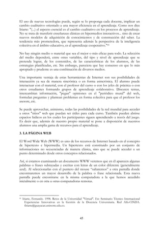 45
El uso de nuevas tecnologías puede, según se lo proponga cada docente, implicar un
cambio cualitativo orientado a una mayor eficiencia en el aprendizaje. Como nos dice
Iriarte: "(...) el aspecto esencial es el cambio cualitativo en los procesos de aprendizaje.
No se trata de transferir enseñanzas clásicas en hipermedios interactivos... sino de crear
nuevos modelos de adquisición de conocimientos y de construcción del saber. La
tendencia más prometedora, que representa además la perspectiva de la inteligencia
colectiva en el ámbito educativo, es el aprendizaje cooperativo."41
No hay ningún medio o material que sea el mejor o más eficaz para todo. La selección
del medio dependerá, entre otras variables, del tipo y nivel de aprendizaje que se
pretenda lograr, de los contenidos, de las características de los alumnos, de las
estrategias planificadas, etc. Sin embargo, pareciera que hay consenso en que lo más
apropiado y prudente es una combinación de diversos medios.
Una importante ventaja de estas herramientas de Internet son sus posibilidades de
interacción ya sea de manera sincrónica o en forma asincrónica. El alumno puede
interactuar con el material, con el profesor del curso o con los jefes de práctica o con
otros estudiantes formando grupos de aprendizaje colaborativo. Discuten temas,
intercambian información, "pegan" opiniones en el "periódico mural" del web,
formulan preguntas y plantean problemas en forma colectiva para que el profesor los
asesore, etc.
Se puede aprovechar, asimismo, todas las posibilidades de la red mundial para acceder
a otros "sitios" web que puedan ser útiles para cada curso. También pueden abrirse
espacios lúdicos en los cuales los participantes siguen aprendiendo a través del juego.
Es decir que, además de nuestro propio material se pone a disposición de nuestros
alumnos una amplia gama de recursos para el aprendizaje.
3. LA PÁGINA WEB
El Word Wide Web (WWW) es uno de los recursos de Internet basado en el concepto
de hipertexto e hipermedia. Un hipertexto está constituido por un conjunto de
informaciones no secuenciadas de manera clásica, sino que se puede acceder a un
punto determinado desde otros conceptos relacionados.
Así, si estamos examinando un documento WWW veremos que en él aparecen algunas
palabras o frases subrayadas y escritas con letras de un color diferente (generalmente
azul). Al seleccionarlas con el puntero del mouse “saltaremos” a otra pantalla donde
encontraremos un mayor desarrollo de la palabra o frase relacionada. Esta nueva
pantalla puede encontrarse en la misma computadora a la que hemos accedido
inicialmente o en otra u otras computadoras remotas.
41 Iriarte, Fernando. 1998. Retos de la Universidad "Virtual". En: Seminario Técnico Internacional
Experiencias Innovativas en la Gestión de la Docencia Universitaria. Red Alfa-CINDA.
firiarte@guayacan.uninorte.edu.co.
 