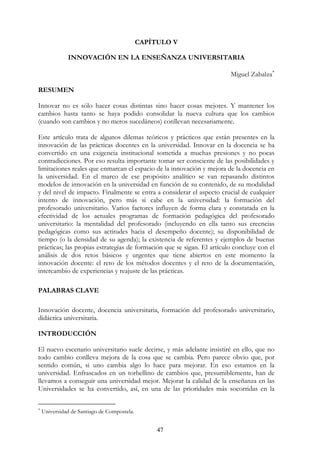 47
CAPÍTULO V
INNOVACIÓN EN LA ENSEÑANZA UNIVERSITARIA
Miguel Zabalza∗
RESUMEN
Innovar no es sólo hacer cosas distintas sino hacer cosas mejores. Y mantener los
cambios hasta tanto se haya podido consolidar la nueva cultura que los cambios
(cuando son cambios y no meros sucedáneos) conllevan necesariamente.
Este artículo trata de algunos dilemas teóricos y prácticos que están presentes en la
innovación de las prácticas docentes en la universidad. Innovar en la docencia se ha
convertido en una exigencia institucional sometida a muchas presiones y no pocas
contradicciones. Por eso resulta importante tomar ser consciente de las posibilidades y
limitaciones reales que enmarcan el espacio de la innovación y mejora de la docencia en
la universidad. En el marco de ese propósito analítico se van repasando distintos
modelos de innovación en la universidad en función de su contenido, de su modalidad
y del nivel de impacto. Finalmente se entra a considerar el aspecto crucial de cualquier
intento de innovación, pero más si cabe en la universidad: la formación del
profesorado universitario. Varios factores influyen de forma clara y constatada en la
efectividad de los actuales programas de formación pedagógica del profesorado
universitario: la mentalidad del profesorado (incluyendo en ella tanto sus creencias
pedagógicas como sus actitudes hacia el desempeño docente); su disponibilidad de
tiempo (o la densidad de su agenda); la existencia de referentes y ejemplos de buenas
prácticas; las propias estrategias de formación que se sigan. El artículo concluye con el
análisis de dos retos básicos y urgentes que tiene abiertos en este momento la
innovación docente: el reto de los métodos docentes y el reto de la documentación,
intercambio de experiencias y reajuste de las prácticas.
PALABRAS CLAVE
Innovación docente, docencia universitaria, formación del profesorado universitario,
didáctica universitaria.
INTRODUCCIÓN
El nuevo escenario universitario suele decirse, y más adelante insistiré en ello, que no
todo cambio conlleva mejora de la cosa que se cambia. Pero parece obvio que, por
sentido común, si uno cambia algo lo hace para mejorar. En eso estamos en la
universidad. Enfrascados en un torbellino de cambios que, presumiblemente, han de
llevamos a conseguir una universidad mejor. Mejorar la calidad de la enseñanza en las
Universidades se ha convertido, así, en una de las prioridades más socorridas en la
∗
Universidad de Santiago de Compostela.
 