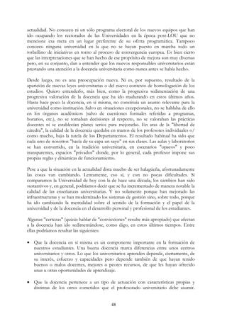 48
actualidad. No conozco ni un sólo programa electoral de los nuevos equipos que han
ido ocupando los rectorados de las Universidades en la época post-LOU que no
mencione esa meta en un lugar preferente de su oferta programática. Tampoco
conozco ninguna universidad en la que no se hayan puesto en marcha todo un
torbellino de iniciativas en torno al proceso de convergencia europea. Es bien cierto
que las interpretaciones que se han hecho de ese propósito de mejora son muy diversas
pero, en su conjunto, dan a entender que los nuevos responsables universitarios están
prestando una atención a la docencia universitaria como nunca antes se había hecho.
Desde luego, no es una preocupación nueva. Ni es, por supuesto, resultado de la
aparición de nuevas leyes universitarias o del nuevo contexto de homologación de los
estudios. Quiero entenderlo, más bien, como la progresiva sedimentación de una
progresiva valoración de la docencia que ha ido madurando en estos últimos años.
Hasta hace poco la docencia, en sí misma, no constituía un asunto relevante para la
universidad como institución. Salvo en situaciones excepcionales, no se hablaba de ello
en los órganos académicos (salvo de cuestiones formales referidas a programas,
horarios, etc.), no se tomaban decisiones al respecto, no se valoraban las prácticas
docentes ni se establecían planes serios para mejorarlas. En aras de la "libertad de
cátedra", la calidad de la docencia quedaba en manos de los profesores individuales o/
como mucho, bajo la tutela de los Departamentos. El resultado habitual ha sido que
cada uno de nosotros "hacía de su capa un sayo" en sus clases. Las aulas y laboratorios
se han convertido, en la tradición universitaria, en escenarios "opacos" y poco
transparentes, espacios "privados" donde, por lo general, cada profesor impone sus
propias reglas y dinámicas de funcionamiento.
Pese a que la situación en la actualidad dista mucho de ser halagüeña, afortunadamente
las cosas van cambiando. Lentamente, eso sí, y con no pocas dificultades. Si
comparamos la Universidad de hoy con la de hace una década, los cambios han sido
sustantivos y, en general, podríamos decir que se ha incrementado de manera notable la
calidad de las enseñanzas universitarias. Y no solamente porque han mejorado las
infraestructuras y se han modernizado los sistemas de gestión sino, sobre todo, porque
ha ido cambiando la mentalidad sobre el sentido de la formación y el papel de la
universidad y de la docencia en el desarrollo personal y profesional de los estudiantes.
Algunas "certezas" (quizás hablar de "convicciones" resulte más apropiado) que afectan
a la docencia han ido sedimentándose, como digo, en estos últimos tiempos. Entre
ellas podríamos resaltar las siguientes:
• Que la docencia en sí misma es un componente importante en la formación de
nuestros estudiantes. Una buena docencia marca diferencias entre unos centros
universitarios y otros. Lo que los universitarios aprenden depende, ciertamente, de
su interés, esfuerzo y capacidades pero depende también de que hayan tenido
buenos o malos docentes, mejores o peores recursos, de que les hayan ofrecido
unas u otras oportunidades de aprendizaje.
• Que la docencia pertenece a un tipo de actuación con características propias y
distintas de los otros cometidos que el profesorado universitario debe asumir.
 