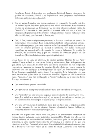 49
Enseñar es distinto de investigar y es igualmente distinto de llevar a cabo tareas de
gestión, de extensión cultural o de implementar otros proyectos profesionales
(informes, auditorias, asesorías, etc.).
• Que ser capaz de realizar una buena enseñanza no es cuestión de mucha práctica.
La práctica ayuda, sin duda, pero por sí sola resulta insuficiente. Sólo cuando la
práctica va acompañada de formación y de revisión (algunos prefieren hablar de
"reflexión") es cuando se hace posible el conocer cada vez más a fondo los
entresijos del aprendizaje de los alumnos y el ajustar mejor nuestro trabajo docente
a las condiciones y propósitos de la formación.
• Que, al final, como cualquier otra profesión, la docencia constituye un espacio de
competencias profesionales. Esas competencias, también en la enseñanza universi-
taria, están compuestas por conocimientos (sobre los contenidos que se enseñan y
sobre los propios procesos de enseñar y aprender), por ciertas habilidades
específicas (de comunicación, de manejo de recursos didácticos, de gestión de
métodos, de evaluación, etc.) y por un conjunto de actitudes propias de los
formadores (disponibilidad, empatía, rigor intelectual, etc.).
Desde luego no se trata, en absoluto, de batallas ganadas. Muchas de esas "con-
vicciones" están todavía en proceso de debate y asentamiento. Pero lo importante es
que, ahora sí, ya están ahí. Forman parte del debate académico, se van rompiendo
estereotipos y certezas previas que las negaban. Resulta obvio que, pese a tratarse de
cuestiones que a un pedagogo le pueden parecer "de cajón", no todos nuestros colegas
de las distintas especialidades universitarias (cuya opinión de la Pedagogía, por otra
parte, es más bien pobre) están de acuerdo en asumirlas. Algunas de ellas contradicen
ciertos "principios" que han configurado el "sentir" tradicional de la mayoría de los
docentes universitarios:
• Que a enseñar se aprende enseñando.
• Que para ser un buen profesor universitario basta con ser un buen investigador.
• Que "aprender" es una tarea que depende exclusivamente del alumno, los profe-
sores deben dedicarse a enseñar (explicar) los temas. Si aprenden o no, es cosa que
los alumnos deben resolver por su cuenta y bajo su responsabilidad.
• Que una universidad es de calidad, no tanto por las clases que se imparten cuanto
por los recursos de que se dispone: buenos laboratorios, buenas bibliotecas,
suficientes recursos en nuevas tecnologías, etc.
No será fácil superar estas viejas ideas que, pese a las innumerables evidencias en
contra, algunos defienden como principios incontestables. Quizás por ello, en los
últimos tiempos ha ido instalándose, también, una cierta pose de escepticismo: es
imposible, se dice, intentar transformar la universidad, a lo menos en lo que a la
enseñanza se refiere. Demasiados intereses, demasiado individualismo, demasiado peso
de la tradición y de viejos vicios en la forma de actuar. Atribuyen a un Ministro
 