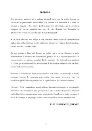 5
PRÓLOGO
Los constantes cambios en la cultura universal hacen que la acción docente se
encuentre en permanente actualización. Así, quienes nos dedicamos a la labor de
enseñar y preparar a los futuros profesionales, nos encontramos en la constante
búsqueda de nuevos conocimientos, pues de ellos depende una formación de
profesionales acorde con las demandas de nuestra sociedad.
Si la labor educativa nos obliga a una constante actualización de conocimientos
pedagógicos y al dominio de nuestra asignatura, más aun nos obliga el dictado de clases
en una maestría y un doctorado.
En ese sentido, la labor del docente, en unión con la de sus alumnos, se debe
intensificar en la búsqueda del conocimiento, pues ya no es el docente quien dicta las
clases, mientras los alumnos escuchan. En las maestrías y los doctorados se requieren
docentes que sean orientadores, conductores de los nuevos conocimientos, es decir,
tutores de la acción científica.
Mediante el conocimiento de los nuevos avances en la ciencia y la tecnología se puede,
entonces, innovar la enseñanza universitaria. Una acción importante para los
maestristas, principalmente para quienes se especializan en docencia universitaria.
Así, con el fin de proporcionar actualización en docencia universitaria, se han escogido
lecturas de vital importancia, para que a partir de éstas se realice el análisis, la discusión
y el trabajo de investigación a que obliga una maestría. Estas lecturas serán, entonces, el
inicio de otras que se tengan que realizar en el desarrollo de nuevos conocimientos.
ELSA BARRIENTOS JIMÉNEZ
 