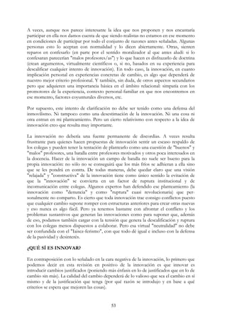 53
A veces, aunque nos parece interesante la idea que nos proponen y nos encantaría
participar en ella nos damos cuenta de que siendo realistas no estamos en ese momento
en condiciones de participar por todo el conjunto de razones antes señaladas. Algunas
personas esto lo aceptan con normalidad y lo dicen abiertamente. Otras, sienten
reparos en confesarlo (en parte por el sentido moralizador al que antes aludí: si lo
confesaran parecerían "malos profesores/as") y lo que hacen es disfrazarlo de doctrina
(crean argumentos, virtualmente científicos o, si no, basados en su experiencia para
descalificar cualquier intento de innovación). En todo caso, la innovación, en cuanto
implicación personal en experiencias concretas de cambio, es algo que dependerá de
nuestro mejor criterio profesional. Y también, sin duda, de otros aspectos secundarios
pero que adquieren una importancia básica en el ámbito relacional: simpatía con los
promotores de la experiencia, contexto personal-familiar en que nos encontremos en
ese momento, factores coyunturales diversos, etc.
Por supuesto, este intento de clarificación no debe ser tenido como una defensa del
inmovilismo. Ni tampoco como una desestimación de la innovación. Ni una cosa ni
otra entran en mi planteamiento. Pero un cierto relativismo con respecto a la idea de
innovación creo que resulta muy importante.
La innovación no debería una fuente permanente de discordias. A veces resulta
frustrante para quienes hacen propuestas de innovación sentir un escaso respaldo de
los colegas y pueden tener la tentación de plantearlo como una cuestión de "buenos" y
"malos" profesores, una batalla entre profesores motivados y otros poca interesados en
la docencia. Hacer de la innovación un campo de batalla no suele ser bueno para la
propia innovación: no sólo no se conseguirá que los más fríos se adhieran a ella sino
que se les pondrá en contra. De todas maneras, debe quedar claro que una visión
"relajada" y "constructiva" de la innovación tiene como único sentido la evitación de
que la "innovación" se convierta en un factor de ruptura institucional y de
incomunicación entre colegas. Algunos expertos han defendido ese planteamiento (la
innovación como "denuncia" y como "ruptura" cuasi revolucionaria) que per-
sonalmente no comparto. Es cierto que toda innovación trae consigo conflictos puesto
que cualquier cambio supone romper con estructuras anteriores para crear otras nuevas
y eso nunca es algo fácil. Pero ya tenemos bastante con afrontar el conflicto y los
problemas sustantivos que generan las innovaciones como para suponer que, además
de eso, podamos también cargar con la tensión que genera la descalificación y ruptura
con los colegas menos dispuestos a colaborar. Pero esa virtual "neutralidad" no debe
ser confundida con el "Iaisez-ferismo", con que todo dé igual e incluso con la defensa
de la pasividad y desinterés.
¿QUÉ SÍ ES INNOVAR?
En contraposición con lo señalado en la cara negativa de la innovación, lo primero que
podemos decir en esta revisión en positivo de la innovación es que innovar es
introducir cambios justificados (poniendo más énfasis en lo de justificados que en lo de
cambio sin más). La calidad del cambio dependerá de lo valioso que sea el cambio en sí
mismo y de la justificación que tenga (por qué razón se introdujo y en base a qué
criterios se espera que mejoren las cosas).
 