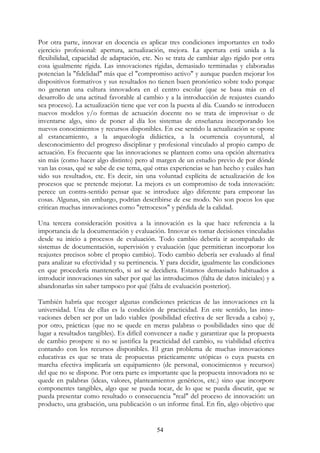 54
Por otra parte, innovar en docencia es aplicar tres condiciones importantes en todo
ejercicio profesional: apertura, actualización, mejora. La apertura está unida a la
flexibilidad, capacidad de adaptación, etc. No se trata de cambiar algo rígido por otra
cosa igualmente rígida. Las innovaciones rígidas, demasiado terminadas y elaboradas
potencian la "fidelidad" más que el "compromiso activo" y aunque pueden mejorar los
dispositivos formativos y sus resultados no tienen buen pronóstico sobre todo porque
no generan una cultura innovadora en el centro escolar (que se basa más en el
desarrollo de una actitud favorable al cambio y a la introducción de reajustes cuando
sea proceso). La actualización tiene que ver con la puesta al día. Cuando se introducen
nuevos modelos y/o formas de actuación docente no se trata de improvisar o de
inventarse algo, sino de poner al día los sistemas de enseñanza incorporando los
nuevos conocimientos y recursos disponibles. En ese sentido la actualización se opone
al estancamiento, a la arqueología didáctica, a la ocurrencia coyuntural, al
desconocimiento del progreso disciplinar y profesional vinculado al propio campo de
actuación. Es frecuente que las innovaciones se planteen como una opción alternativa
sin más (como hacer algo distinto) pero al margen de un estudio previo de por dónde
van las cosas, qué se sabe de ese tema, qué otras experiencias se han hecho y cuáles han
sido sus resultados, etc. Es decir, sin una voluntad explícita de actualización de los
procesos que se pretende mejorar. La mejora es un compromiso de toda innovación:
perece un contra-sentido pensar que se introduce algo diferente para empeorar las
cosas. Algunas, sin embargo, podrían describirse de ese modo. No son pocos los que
critican muchas innovaciones como "retrocesos" y pérdida de la calidad.
Una tercera consideración positiva a la innovación es la que hace referencia a la
importancia de la documentación y evaluación. Innovar es tomar decisiones vinculadas
desde su inicio a procesos de evaluación. Todo cambio debería ir acompañado de
sistemas de documentación, supervisión y evaluación (que permitieran incorporar los
reajustes precisos sobre el propio cambio). Todo cambio debería ser evaluado al final
para analizar su efectividad y su pertinencia. Y para decidir, igualmente las condiciones
en que procedería mantenerlo, si así se decidiera. Estamos demasiado habituados a
introducir innovaciones sin saber por qué las introducimos (falta de datos iniciales) y a
abandonarlas sin saber tampoco por qué (falta de evaluación posterior).
También habría que recoger algunas condiciones prácticas de las innovaciones en la
universidad. Una de ellas es la condición de practicidad. En este sentido, las inno-
vaciones deben ser por un lado viables (posibilidad efectiva de ser llevada a cabo) y,
por otro, prácticas (que no se quede en meras palabras o posibilidades sino que dé
lugar a resultados tangibles). Es difícil convencer a nadie y garantizar que la propuesta
de cambio prospere si no se justifica la practicidad del cambio, su viabilidad efectiva
contando con los recursos disponibles. El gran problema de muchas innovaciones
educativas es que se trata de propuestas prácticamente utópicas o cuya puesta en
marcha efectiva implicaría un equipamiento (de personal, conocimientos y recursos)
del que no se dispone. Por otra parte es importante que la propuesta innovadora no se
quede en palabras (ideas, valores, planteamientos genéricos, etc.) sino que incorpore
componentes tangibles, algo que se pueda tocar, de lo que se pueda discutir, que se
pueda presentar como resultado o consecuencia "real" del proceso de innovación: un
producto, una grabación, una publicación o un informe final. En fin, algo objetivo que
 