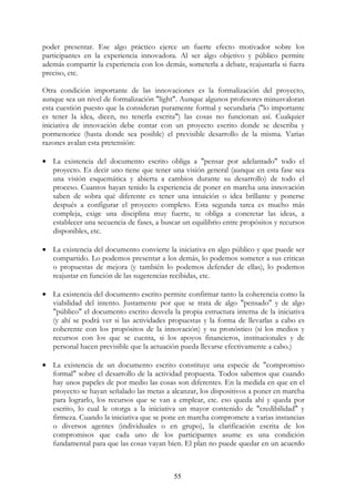 55
poder presentar. Ese algo práctico ejerce un fuerte efecto motivador sobre los
participantes en la experiencia innovadora. Al ser algo objetivo y público permite
además compartir la experiencia con los demás, someterla a debate, reajustarla si fuera
preciso, etc.
Otra condición importante de las innovaciones es la formalización del proyecto,
aunque sea un nivel de formalización "light". Aunque algunos profesores minusvaloran
esta cuestión puesto que la consideran puramente formal y secundaria ("lo importante
es tener la idea, dicen, no tenerla escrita") las cosas no funcionan así. Cualquier
iniciativa de innovación debe contar con un proyecto escrito donde se describa y
pormenorice (hasta donde sea posible) el previsible desarrollo de la misma. Varias
razones avalan esta pretensión:
• La existencia del documento escrito obliga a "pensar por adelantado" todo el
proyecto. Es decir uno tiene que tener una visión general (aunque en esta fase sea
una visión esquemática y abierta a cambios durante su desarrollo) de todo el
proceso. Cuantos hayan tenido la experiencia de poner en marcha una innovación
saben de sobra qué diferente es tener una intuición o idea brillante y ponerse
después a configurar el proyecto completo. Esta segunda tarea es mucho más
compleja, exige una disciplina muy fuerte, te obliga a concretar las ideas, a
establecer una secuencia de fases, a buscar un equilibrio entre propósitos y recursos
disponibles, etc.
• La existencia del documento convierte la iniciativa en algo público y que puede ser
compartido. Lo podemos presentar a los demás, lo podemos someter a sus criticas
o propuestas de mejora (y también lo podemos defender de ellas), lo podemos
reajustar en función de las sugerencias recibidas, etc.
• La existencia del documento escrito permite confirmar tanto la coherencia como la
viabilidad del intento. Justamente por que se trata de algo "pensado" y de algo
"público" el documento escrito desvela la propia estructura interna de la iniciativa
(y ahí se podrá ver si las actividades propuestas y la forma de llevarlas a cabo es
coherente con los propósitos de la innovación) y su pronóstico (si los medios y
recursos con los que se cuenta, si los apoyos financieros, institucionales y de
personal hacen previsible que la actuación pueda llevarse efectivamente a cabo.)
• La existencia de un documento escrito constituye una especie de "compromiso
formal" sobre el desarrollo de la actividad propuesta. Todos sabemos que cuando
hay unos papeles de por medio las cosas son diferentes. En la medida en que en el
proyecto se hayan señalado las metas a alcanzar, los dispositivos a poner en marcha
para lograrlo, los recursos que se van a emplear, etc. eso queda ahí y queda por
escrito, lo cual le otorga a la iniciativa un mayor contenido de "credibilidad" y
firmeza. Cuando la iniciativa que se pone en marcha compromete a varias instancias
o diversos agentes (individuales o en grupo), la clarificación escrita de los
compromisos que cada uno de los participantes asume es una condición
fundamental para que las cosas vayan bien. El plan no puede quedar en un acuerdo
ooooooooooooooooooooooooooooooooooooooooooooooooooooooooooooooo
 