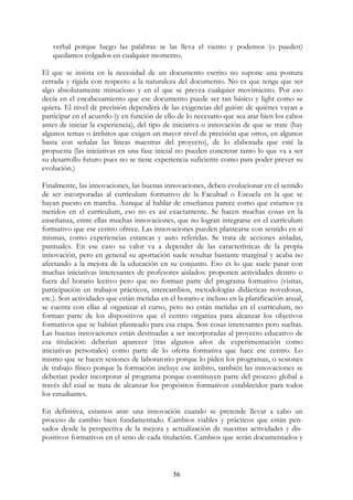 56
verbal porque luego las palabras se las lleva el viento y podemos (o pueden)
quedamos colgados en cualquier momento.
El que se insista en la necesidad de un documento escrito no supone una postura
cerrada y rígida con respecto a la naturaleza del documento. No es que tenga que ser
algo absolutamente minucioso y en el que se prevea cualquier movimiento. Por eso
decía en el encabezamiento que ese documento puede ser tan básico y light como se
quiera. El nivel de precisión dependerá de las exigencias del guión: de quiénes vayan a
participar en el acuerdo (y en función de ello de lo necesario que sea atar bien los cabos
antes de iniciar la experiencia), del tipo de iniciativa o innovación de que se trate (hay
algunos temas o ámbitos que exigen un mayor nivel de precisión que otros, en algunos
basta con señalar las líneas maestras del proyecto), de lo elaborada que esté la
propuesta (las iniciativas en una fase inicial no pueden concretar tanto lo que va a ser
su desarrollo futuro pues no se tiene experiencia suficiente como para poder prever su
evolución.)
Finalmente, las innovaciones, las buenas innovaciones, deben evolucionar en el sentido
de ser incorporadas al currículum formativo de la Facultad o Escuela en la que se
hayan puesto en marcha. Aunque al hablar de enseñanza parece como que estamos ya
metidos en el currículum, eso no es así exactamente. Se hacen muchas cosas en la
enseñanza, entre ellas muchas innovaciones, que no logran integrarse en el currículum
formativo que ese centro ofrece. Las innovaciones pueden plantearse con sentido en sí
mismas, como experiencias estancas y auto referidas. Se trata de acciones aisladas,
puntuales. En ese caso su valor va a depender de las características de la propia
innovación, pero en general su aportación suele resultar bastante marginal y acaba no
afectando a la mejora de la educación en su conjunto. Eso es lo que suele pasar con
muchas iniciativas interesantes de profesores aislados: proponen actividades dentro o
fuera del horario lectivo pero que no forman parte del programa formativo (visitas,
participación en trabajos prácticos, intercambios, metodologías didácticas novedosas,
etc.). Son actividades que están metidas en el horario e incluso en la planificación anual,
se cuenta con ellas al organizar el curso, pero no están metidas en el currículum, no
forman parte de los dispositivos que el centro organiza para alcanzar los objetivos
formativos que se habían planteado para esa etapa. Son cosas interesantes pero sueltas.
Las buenas innovaciones están destinadas a ser incorporadas al proyecto educativo de
esa titulación: deberían aparecer (tras algunos años de experimentación como
iniciativas personales) como parte de lo oferta formativa que hace ese centro. Lo
mismo que se hacen sesiones de laboratorio porque lo piden los programas, o sesiones
de trabajo físico porque la formación incluye ese ámbito, también las innovaciones se
deberían poder incorporar al programa porque constituyen parte del proceso global a
través del cual se trata de alcanzar los propósitos formativos establecidos para todos
los estudiantes.
En definitiva, estamos ante una innovación cuando se pretende llevar a cabo un
proceso de cambio bien fundamentado. Cambios viables y prácticos que están pen-
sados desde la perspectiva de la mejora y actualización de nuestras actividades y dis-
positivos formativos en el seno de cada titulación. Cambios que serán documentados y
oooooooooooooooooooooooooooooooooooooooooooooooooooooooooooooooooo
 
