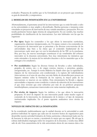 57
evaluados. Propuesta de cambio que se ha formalizado en un proyecto que constituye
su guía de desarrollo y compromisos.
2. MODELOS DE INNOVACIÓN EN LA UNIVERSIDAD
Afortunadamente, el panorama actual de las innovaciones que se están llevando a cabo
en las universidades es muy amplio y diversificado. Muchas personas e instancias están
vinculadas en proyectos de innovación de muy variada naturaleza y proyección. Por eso
resulta pertinente buscar algún sistema de categorización. En ese sentido, hay muchas
posibilidades de clasificación de las innovaciones. Las más habituales son las que las
organizan:
• Por tipos: Según los contenidos a los que afecte la innovación: currículum,
organización, relaciones interpersonales, etc. Un repaso somero a los contenidos de
los proyectos de innovación que se presentan a las diversas convocatorias de las
universidades deja bien a las claras que el contenido fundamental de las
innovaciones suele tener que ver con la introducción de las TIC en la enseñanza.
Hoy por hoy, las nuevas tecnologías constituyen el eje vertebrador del esfuerzo
innovador en la docencia universitaria. Son muy minoritarias las iniciativas que
están orientadas a la mejora de los métodos docentes o de los materiales que se les
entregan a los estudiantes.
• Por modalidades: Según las diversas formas de llevarlas a cabo: individuales,
grupales, de centro, etc.; o de origen externo, interno; o prescritas, guiadas,
autogeneradas, etc. Aunque la teoría didáctica ha dejado claro que la capacidad de
impacto de las innovaciones está condicionada a la ruptura del individualismo
(innovaciones en el seno de una clase son más fáciles de desarrollar pero poseen un
impacto mínimo sobre la formación de los sujetos), la mayor parte de las
innovaciones se mueven en ese ámbito. Esta circunstancia ha llevado a algunas
universidades a imponer como condición o criterio de selección de las innovaciones
el que éstas tuvieran que estar subscritas por más de un profesor: propuestas
interdisciplinares, actuaciones transversales con varias materias implicadas, etc.
• Por niveles de impacto: Según los ámbitos a los que afecta la innovación
propuesta. El nivel de impacto de una innovación puede variar mucho según el
contenido de la innovación, los destinatarios de la misma y el tipo de instancias
institucionales implicadas. En el punto siguiente analizamos estos niveles de
impacto.
NIVELES DE IMPACTO DE LA INNOVACIÓN
Se ha considerado tradicionalmente que la unidad docente en la universidad es cada
profesor individual. Se supone que cada uno de nosotros hemos de organizarnos para
desarrollar nuestra actividad formativa de forma autónoma y discrecional (cada uno ha
de buscarse la vida por su cuenta y montárselo lo mejor que sea capaz). De ahí que la
cultura individualista impregna todos los resquicios de la docencia y resulta muy difícil
salir de ahí. Esta característica de la vida universitaria afecta de una manera clara a los
 