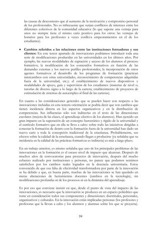 59
las causas de descontento que al aumento de la motivación y compromiso personal
de los profesionales. No es infrecuente que surjan conflictos de intereses entre los
diferentes colectivos de la comunidad educativa (lo que supone una ventaja para
unos no siempre tiene el mismo cariz positivo para los otros: las ventajas de
horarios para los profesores a veces conlleva empeoramientos en el de los
estudiantes).
• Cambios referidos a las relaciones entre las instituciones formadoras y sus
clientes: En este tercer apartado de innovaciones podríamos introducir toda una
serie de modificaciones producidas en las universidades en los últimos años. Por
ejemplo, las nuevas modalidades de captación y acceso de los alumnos al proceso
formativo; la modificación de los contenidos formativos en función de las
demandas externas y los nuevos perfiles profesionales; la incorporación de otros
agentes formativos al desarrollo de los programas de formación (practican
intercambios con otras universidades, reconocimiento de competencias adquiridas
fuera de la universidad, etc.); el establecimiento de nuevos dispositivos y
modalidades de apoyo, guía y supervisión de los estudiantes (materias de nivel o;
tutorías de diverso signo a lo largo de la carrera; establecimiento de proyectos de
estimulación de sistemas de autoempleo al final de las carreras).
En cuanto a las consideraciones generales que se pueden hacer con respecto a las
innovaciones incluidas en esta tercera orientación se podría decir que son cambios que
tienen incidencia directa en los aspectos organizativos y en la distribución de
competencias. Sus influencias sólo son indirectas en el resto de las dimensiones
escolares (mejora de las clases, el aprendizaje efectivo de los alumnos). Han ejercido un
gran impacto en la superación de un concepto burocrático y rígido de la universidad y
el currículo formativo que en ella se lleva a cabo: sobre todo las iniciativas dirigidas a
conectar la formación de dentro con la formación fuera de la universidad han dado un
nuevo cariz a toda la concepción tradicional de la enseñanza. Probablemente, sus
efectos sobre la calidad de la enseñanza, cuando llegan a producirse (ya señalaba que su
incidencia en la calidad de las prácticas formativas es indirecta) es más a largo plazo.
En un trabajo anterior, yo mismo señalaba que uno de los principales problemas de las
innovaciones en la formación es el escaso nivel de impacto que alcanzan. Después de
muchos años de convocatorias para proyectos de innovación, después del mucho
esfuerzo realizado por instituciones y personas, no parece que podamos sentimos
satisfechos por los cambios reales logrados en la docencia universitaria. Estoy
convencido de que esa falta de efectividad transformadora por parte de la innovación
se ha debido a que, en buena parte, muchas de las innovaciones se han quedado en
meras alteraciones de herramientas docentes (cambios en la tecnología), sin
modificaciones profundas ni de los procesos ni en la dinámica del aprendizaje.
Es por eso que conviene insistir en que, desde el punto de vista del impacto de las
innovaciones, es necesario que la innovación se produzca en un espacio poliédrico que
tome en consideración todos sus componentes y dimensiones: doctrinales, personales,
organizativos y culturales. En la innovación están implicadas personas (los profesores y
profesoras que la llevan a cabo y los alumnos y alumnas sobre los que se proyecta).
 