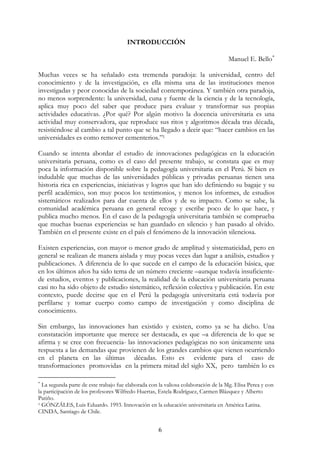6
INTRODUCCIÓN
Manuel E. Bello∗
Muchas veces se ha señalado esta tremenda paradoja: la universidad, centro del
conocimiento y de la investigación, es ella misma una de las instituciones menos
investigadas y peor conocidas de la sociedad contemporánea. Y también otra paradoja,
no menos sorprendente: la universidad, cuna y fuente de la ciencia y de la tecnología,
aplica muy poco del saber que produce para evaluar y transformar sus propias
actividades educativas. ¿Por qué? Por algún motivo la docencia universitaria es una
actividad muy conservadora, que reproduce sus ritos y algoritmos década tras década,
resistiéndose al cambio a tal punto que se ha llegado a decir que: “hacer cambios en las
universidades es como remover cementerios.”1
Cuando se intenta abordar el estudio de innovaciones pedagógicas en la educación
universitaria peruana, como es el caso del presente trabajo, se constata que es muy
poca la información disponible sobre la pedagogía universitaria en el Perú. Si bien es
indudable que muchas de las universidades públicas y privadas peruanas tienen una
historia rica en experiencias, iniciativas y logros que han ido definiendo su bagaje y su
perfil académico, son muy pocos los testimonios, y menos los informes, de estudios
sistemáticos realizados para dar cuenta de ellos y de su impacto. Como se sabe, la
comunidad académica peruana en general recoge y escribe poco de lo que hace, y
publica mucho menos. En el caso de la pedagogía universitaria también se comprueba
que muchas buenas experiencias se han guardado en silencio y han pasado al olvido.
También en el presente existe en el país el fenómeno de la innovación silenciosa.
Existen experiencias, con mayor o menor grado de amplitud y sistematicidad, pero en
general se realizan de manera aislada y muy pocas veces dan lugar a análisis, estudios y
publicaciones. A diferencia de lo que sucede en el campo de la educación básica, que
en los últimos años ha sido tema de un número creciente –aunque todavía insuficiente-
de estudios, eventos y publicaciones, la realidad de la educación universitaria peruana
casi no ha sido objeto de estudio sistemático, reflexión colectiva y publicación. En este
contexto, puede decirse que en el Perú la pedagogía universitaria está todavía por
perfilarse y tomar cuerpo como campo de investigación y como disciplina de
conocimiento.
Sin embargo, las innovaciones han existido y existen, como ya se ha dicho. Una
constatación importante que merece ser destacada, es que –a diferencia de lo que se
afirma y se cree con frecuencia- las innovaciones pedagógicas no son únicamente una
respuesta a las demandas que provienen de los grandes cambios que vienen ocurriendo
en el planeta en las últimas décadas. Esto es evidente para el caso de
transformaciones promovidas en la primera mitad del siglo XX, pero también lo es
∗
La segunda parte de este trabajo fue elaborada con la valiosa colaboración de la Mg. Elisa Perea y con
la participación de los profesores Wilfredo Huertas, Estela Rodríguez, Carmen Blázquez y Alberto
Patiño.
1 GÓNZÁLES, Luis Eduardo. 1993. Innovación en la educación universitaria en América Latina.
CINDA, Santiago de Chile.
 
