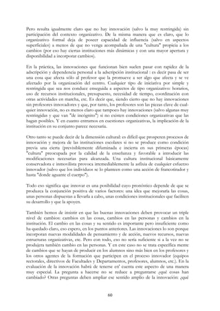 60
Pero resulta igualmente claro que no hay innovación (salvo la muy restringida) sin
participación del contexto organizativo. De la misma manera que es claro, que lo
organizativo formal deja de poseer capacidad de influencia (salvo en aspectos
superficiales) a menos de que no venga acompañada de una "cultura" propicia a los
cambios (por eso hay ciertas instituciones más dinámicas y con una mayor apertura y
disponibilidad a incorporar cambios).
En la práctica, las innovaciones que funcionan bien suelen pasar con rapidez de la
adscripción y dependencia personal a la adscripción institucional : es decir pasa de ser
una cosa que afecta sólo al profesor que la promueve a ser algo que afecta y se ve
afectado por la organización del centro. Cualquier tipo de iniciativa por simple y
restringida que sea nos conduce enseguida a aspectos de tipo organizativo: horarios,
uso de recursos institucionales, presupuesto, necesidad de tiempo, coordinación con
otras actividades en marcha, etc. Es decir que, siendo cierto que no hay innovaciones
sin profesores innovadores y que, por tanto, los profesores son las piezas clave de cual-
quier innovación, no es menos claro que tampoco hay innovaciones (salvo algunas muy
restringidas y que van "de incógnito") si no existen condiciones organizativas que las
hagan posibles. Y en cuanto entramos en cuestiones organizativas, la implicación de la
institución en su conjunto parece necesaria.
Otro tanto se puede decir de la dimensión cultural: es difícil que prosperen procesos de
innovación y mejora de las instituciones escolares si no se produce como condición
previa una cierta (previsiblemente difuminada e incierta en sus primeras épocas)
"cultura" preocupada por la calidad de la enseñanza y favorable a introducir las
modificaciones necesarias para alcanzada. Una cultura institucional básicamente
conservadora e inmovilista provoca irremediablemente la asfixia de cualquier esfuerzo
innovador (salvo que los individuos se lo planteen como una acción de francotirador y
hasta "donde aguante el cuerpo").
Todo eso significa que innovar es una posibilidad cuyo pronóstico depende de que se
produzca la conjunción positiva de varios factores: una idea que mejoraría las cosas,
unas personas dispuestas a llevarla a cabo, unas condiciones institucionales que faciliten
su desarrollo y que la apoyen.
También hemos de insistir en que las buenas innovaciones deben provocar un triple
nivel de cambios: cambios en las cosas, cambios en las personas y cambios en la
institución. El cambio en las cosas y su sentido es importante pero insuficiente como
ha quedado claro, eso espero, en los puntos anteriores. Las innovaciones lo son porque
incorporan nuevas modalidades de pensamiento y de acción, nuevos recursos, nuevas
estructuras organizativas, etc. Pero con todo, eso no sería suficiente si a la vez no se
produjera también cambio en las personas. Y en este caso no se trata específica mente
de cambios que se hayan de producir en los alumnos sino más bien en los profesores y
los otros agentes de la formación que participen en el proceso innovador (equipos
rectorales, directivos de Facultades y Departamentos, profesores, alumnos, etc.). En la
evaluación de la innovación habrá de tenerse en' cuenta este aspecto de una manera
muy especial. La pregunta a hacerse no se reduce a preguntarse ¿qué cosas han
cambiado? Otras preguntas deben ampliar ese sentido amplio de la innovación: ¿qué
 
