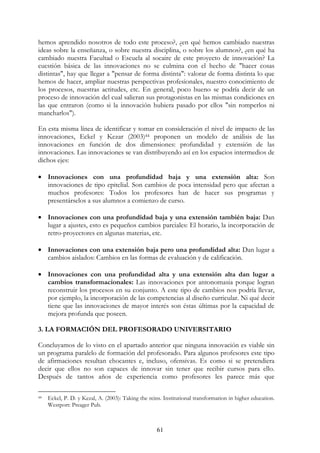 61
hemos aprendido nosotros de todo este proceso?, ¿en qué hemos cambiado nuestras
ideas sobre la enseñanza, o sobre nuestra disciplina, o sobre los alumnos?, ¿en qué ha
cambiado nuestra Facultad o Escuela al socaire de este proyecto de innovación? La
cuestión básica de las innovaciones no se culmina con el hecho de "hacer cosas
distintas", hay que llegar a "pensar de forma distinta": valorar de forma distinta lo que
hemos de hacer, ampliar nuestras perspectivas profesionales, nuestro conocimiento de
los procesos, nuestras actitudes, etc. En general, poco bueno se podría decir de un
proceso de innovación del cual salieran sus protagonistas en las mismas condiciones en
las que entraron (como si la innovación hubiera pasado por ellos "sin romperlos ni
mancharlos").
En esta misma línea de identificar y tomar en consideración el nivel de impacto de las
innovaciones, Eckel y Kezar (2003)44 proponen un modelo de análisis de las
innovaciones en función de dos dimensiones: profundidad y extensión de las
innovaciones. Las innovaciones se van distribuyendo así en los espacios intermedios de
dichos ejes:
• Innovaciones con una profundidad baja y una extensión alta: Son
innovaciones de tipo epitelial. Son cambios de poca intensidad pero que afectan a
muchos profesores: Todos los profesores han de hacer sus programas y
presentárselos a sus alumnos a comienzo de curso.
• Innovaciones con una profundidad baja y una extensión también baja: Dan
lugar a ajustes, esto es pequeños cambios parciales: El horario, la incorporación de
retro-proyectores en algunas materias, etc.
• Innovaciones con una extensión baja pero una profundidad alta: Dan lugar a
cambios aislados: Cambios en las formas de evaluación y de calificación.
• Innovaciones con una profundidad alta y una extensión alta dan lugar a
cambios transformacionales: Las innovaciones por antonomasia porque logran
reconstruir los procesos en su conjunto. A este tipo de cambios nos podría llevar,
por ejemplo, la incorporación de las competencias al diseño curricular. Ni qué decir
tiene que las innovaciones de mayor interés son éstas últimas por la capacidad de
mejora profunda que poseen.
3. LA FORMACIÓN DEL PROFESORADO UNIVERSITARIO
Concluyamos de lo visto en el apartado anterior que ninguna innovación es viable sin
un programa paralelo de formación del profesorado. Para algunos profesores este tipo
de afirmaciones resultan chocantes e, incluso, ofensivas. Es como si se pretendiera
decir que ellos no son capaces de innovar sin tener que recibir cursos para ello.
Después de tantos años de experiencia como profesores les parece más que
44 Eckel, P. D. y Kezal, A. (2003): Taking the reins. Institutional transformation in higher education.
Westport: Preager Pub.
 