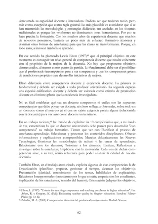 62
demostrada su capacidad docente e innovadora. Pudiera ser que tuvieran razón, pero
más como excepción que como regla general. Lo más plausible es considerar que si se
han mantenido las metodologías y estrategias didácticas tan ancladas en los sistemas
tradicionales es porque los profesores no dominamos otras herramientas. Por eso se
hace precisa la formación. Con los muchos años de experiencia docente que muchos
de nosotros poseemos, bastaría un poco más de esfuerzo formativo (conocer y
dominar otras formas de enseñanza) para que las clases se transformaran. Porque, en
todo caso, a innovar también se aprende.
En ese sentido ha planteado Lewis Elton (1997)45 que el principal objetivo en este
momento es conseguir un nivel general de competencia docente que resulte coherente
con el propósito de la mejora de la docencia. No hay que proponerse objetivos
desmesurados, al menos como punto de partida. Lo fundamental debe ser el posibilitar
que el profesorado incompetente pase a ser competente y que los competentes gocen
de condiciones propicias para desarrollar iniciativas de mejora.
Elton diferencia entre competencia docente y excelencia docente. La primera es
fundamental y debería ser exigida a todo profesor universitario. La segunda expresa
una especial calificación docente y debería ser valorada como criterio de promoción
docente en el mismo plano que la excelencia investigadora.
No es fácil establecer qué sea un docente competente ni cuáles son las supuestas
competencias que debe poseer un docente, ni cómo se llega a obtenerlas, sobre todo en
un contexto como el nuestro en el que no existe exigencia previa alguna (relacionada
con la docencia) para iniciarse como docente universitario.
En un trabajo reciente,46 he tratado de explicitar las 10 competencias que, a mi modo
de ver, caracterizan lo que un docente universitario debe poseer para desarrollar "con
competencia" su trabajo formativo. Tienen que ver con Planificar el proceso de
enseñanza-aprendizaje; Seleccionar y presentar los contenidos disciplinares; Ofrecer
informaciones y explicaciones comprensibles; Manejar didácticamente las Nuevas
Tecnologías; Gestionar las metodologías de trabajo y las tareas de aprendizaje;
Relacionarse con los alumnos; Tutorizar a los alumnos; Evaluar; Reflexionar e
investigar sobre la enseñanza; Implicarse con la institución. Cada una de dichas com-
petencias sirve, a su vez, como referentes para poder analizar la calidad de nuestra
docencia.
También Elton, en el trabajo antes citado, explicita algunas de esas competencias: la de
Organización (planificar, preparar, gestionar el tiempo, alcanzar los objetivos);
Presentación (claridad, conocimiento de los temas, habilidades de explicación);
Relaciones Interpersonales (entusiasmo por lo que enseña; empatía con los estudiantes,
implicación de los estudiantes, sentido del humor); Orientación (adaptar los objetivos,
45 Elton, L. (1997): "Criteria for teaching competence and teaching excellence in higher education". En:
Aylett, R. y Gregory, K. (Ed.): Evaluating teacher quality in hingher education. London: Falmer
Press; pp. 33-42.
46 Zabalza, M. A. (2003): Competencias docentes del profesorado universitario. Madrid: Narcea.
 