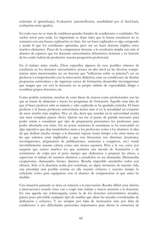 63
estimular el aprendizaje); Evaluación (autorreflexión, sensibilidad por el feed-back,
evaluación entre iguales).
En todo caso no se trata de establecer grandes listados de condiciones o cualidades. No
suelen servir para nada. Lo importante es dejar claro que la buena enseñanza no se
sustancia con una buena explicación en clase. Ser un buen explicador es algo estupendo
y ayuda él que los estudiantes aprendan, pero ser un buen docente implica otros
muchos elementos. Pasar de la competencia docente a la excelencia amplía aún más el
abanico de espacios que los docentes universitarios deberíamos dominar y en función
de los cuales habría de producirse nuestra progresión profesional.
En el trabajo antes citado, Elton especifica algunos de esos posibles criterios de
excelencia en los docentes universitarios: poseer un alto nivel en las diversas compe-
tencias antes mencionadas; ser un docente que "reflexiona sobre su práctica"; ser un
profesor/a comprometido con la innovación didáctica; estar en condiciones de diseñar
propuestas curriculares y de organizar cursos de formación; desarrollar investigaciones
que tengan que ver con la docencia en su propio ámbito de especialidad; dirigir o
coordinar grupos docentes; etc.
Como podrán constatar, muchas de estas líneas de mejora como profesionales son las
que se tratan de alimentar a través los programas de formación. Aquella vieja idea de
que el buen profesor sabe su materia y sabe explicarla se ha quedado estrecha. El buen
profesor y la buena profesora universitaria tienen ante sí en la actualidad un conjunto
de retos mucho más amplios. Hoy en día, decir que enseñar en la universidad resulta
una tarea compleja parece obvio. Quizás sea ése el punto de partida necesario para
poder entrar a considerar qué tipo de preparación precisamos los profesores para
poder afrontarla con éxito. En no pocas ocasiones la enseñanza se ha convertido en
algo repetitivo que deja insatisfechos tanto a los profesores como a los alumnos. la idea
de que dedicar mucho tiempo a la docencia supone restar tiempo a las otras tareas en
las que solemos estar implicados y que con frecuencia nos abruman (reuniones,
investigaciones, preparación de publicaciones, asistencia a congresos, etc.) ronda
inevitablemente nuestra cabeza como una mosca cajonera. Pero a la vez, estoy por
asegurar que somos muchos los que sentimos una mezcla de frustración y de
sentimiento de culpa por el poco tiempo que dedicamos a preparar las clases, a
supervisar el trabajo de nuestros alumnos, a atenderlos en sus demandas. Demasiadas
ocupaciones, demasiados frentes abiertos. Resulta imposible atenderlos todos con
eficacia. Sólo si la docencia acaba por constituir, en algún momento de nuestra vida,
una prioridad será posible centrar en ella nuestro esfuerzo y nuestro tiempo lo
suficiente como para equipamos con el abanico de competencias al que antes he
aludido.
Una situación parecida se tiene en relación a la innovación. Resulta difícil estar abierto
a innovaciones cuando éstas van a exigir más trabajo y mayor atención a la docencia.
En una agenda tan sobrecargada, como la de los docentes universitarios actuales,
parece poco previsible cualquier tipo de cambio que altere las actuales coordenadas de
dedicación y esfuerzo. Y no siempre por falta de motivación sino por falta de
condiciones o por dificultades personales importantes para alterar la estructura de
 