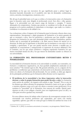 64
prioridades en las que nos movemos (lo que significaría pasar a primer lugar la
docencia haciendo descender en el escalafón otro tipo de demandas: conferencias,
cursos, asesorías, investigaciones, reuniones, etc.)
De ahí que la prioridad tanto en lo que se refiere a la innovación como a la formación
para la docencia suela estar dirigida al profesorado novel. Son ellos y ellas quienes
llegan a la universidad con una mayor carga de ilusiones y energías. Y menos
abrumados de compromisos. Lástima que pronto se socializan en la idea de que para
progresar en la carrera académica lo importante es investigar y que nadie va a entrar a
considerar si su docencia es de calidad o no.
Las evaluaciones sobre el impacto de la formación para la docencia ofrecen datos muy
esperanzadores. Incorporarse a algún programa de formación es la mejor garantía de
que se retornará a otros. Son los profesores y profesoras que han asistido a algún
programa de formación los que más demandan poder continuar formándose, quienes
sienten más la necesidad de profundizar y de abrir nuevos frentes de mejora en su
docencia. Se diría que lo importante es descubrir que la enseñanza es una tarea a la vez
compleja y apasionante. Y que uno puede mejorar como docente a medida que va
ampliando su conocimiento y enriqueciendo su repertorio de recursos didácticos. Por
el contrario, son los que nunca asistieron a ninguna experiencia formativa los que
menos necesidad sienten de ella y los que menos las demandan cuando se ofrecen en
sus universidades.
LA FORMACIÓN DEL PROFESORADO UNIVERSITARIO: RETOS Y
POSIBILIDADES
La necesidad de la formación docente en la universidad: su sentido, sus contenidos, sus
formatos y condiciones organizativas, etc. han quedado ampliamente analizadas en un
texto anterior.47 No insistiré aquí en ello. Me gustaría referirme, eso sí, a algunos de los
problemas o condiciones que caracterizan a la innovación en la docencia universitaria y
cómo eso afecta a la formación del profesorado. En ese sentido, yo diría que algunos
de los principales problemas que la formación debe afrontar son los siguientes:
• El problema de la mentalidad o las ideas imperantes sobre la innovación
docente y sobre la propia formación para poder llevarla a cabo: La formación
suele carecer de sentido y de impacto real cuando es algo "forzado". Ése es uno de
los dramas que deben afrontar los programas formativos (tanto en lo que se refiere
a nuestros alumnos como en lo que nos afecta a nosotros como profesores). Si no
sentimos la "necesidad" de la formación, ésta carecerá de sentido. Quizás parti-
cipemos en ella, si nos obligan a hacerlo, pero nos implicaremos poco en ella y su
valor para nosotros quedará muy mermado.
En estos últimos meses de trabajo sobre el proceso de convergencia europeo me he
encontrado con muchos profesores que expresaban, por cierto con mucha
seguridad y aplomo, que ellos no veían por qué se habían de cambiar las cosas si tal
47 Zabalza, M. A. (2002): La enseñanza universitaria: el escenario y sus protagonistas. Madrid: Narcea.
 