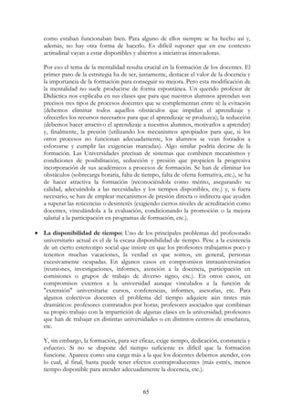 65
como estaban funcionaban bien. Para alguno de ellos siempre se ha hecho así y,
además, no hay otra forma de hacerlo. Es difícil suponer que en ese contexto
actitudinal vayan a estar disponibles y abiertos a iniciativas innovadoras.
Por eso el tema de la mentalidad resulta crucial en la formación de los docentes. El
primer paso de la estrategia ha de ser, justamente, destacar el valor de la docencia y
la importancia de la formación para conseguir su mejora. Pero esta modificación de
la mentalidad no suele producirse de forma espontánea. Un querido profesor de
Didáctica nos explicaba en sus clases que para que nuestros alumnos aprendan son
precisos tres tipos de procesos docentes que se complementan entre sí: la evitación
(debemos eliminar todos aquellos obstáculos que impidan el aprendizaje y
ofrecerles los recursos necesarios para que el aprendizaje se produzca); la seducción
(debemos hacer atractivo el aprendizaje a nuestros alumnos, motivarlos a aprender)
y, finalmente, la presión (utilizando los mecanismos apropiados para que, si los
otros procesos no funcionan adecuadamente, los alumnos se vean forzados a
esforzarse y cumplir las exigencias marcadas). Algo similar podría decirse de la
formación. Las Universidades precisan de sistemas que combinen mecanismos y
condiciones de posibilitación, seducción y presión que propicien la progresiva
incorporación de sus académicos a procesos de formación. Se han de eliminar los
obstáculos (sobrecarga horaria, falta de tiempo, falta de oferta formativa, etc.), se ha
de hacer atractiva la formación (reconociéndola como mérito, asegurando su
calidad, adecuándola a las necesidades y los tiempos disponibles, etc.) y, si fuera
necesario, se han de emplear mecanismos de presión directa o indirecta que ayuden
a superar las reticencias o desinterés (exigiendo ciertos niveles de acreditación como
docentes, vinculándola a la evaluación, condicionando la promoción o la mejora
salarial a la participación en programas de formación, etc.).
• La disponibilidad de tiempo: Uno de los principales problemas del profesorado
universitario actual es el de la escasa disponibilidad de tiempo. Pese a la existencia
de un cierto estereotipo social que insiste en que los profesores trabajamos poco y
tenemos muchas vacaciones, la verdad es que somos, en general, personas
excesivamente ocupadas. En algunos casos en compromisos intrauniversitarios
(reuniones, investigaciones, informes, atención a la docencia, participación en
comisiones o grupos de trabajo de diverso signo, etc.). En otros casos, en
compromisos externos a la universidad aunque vinculados a la función de
"extensión" universitaria: cursos, conferencias, informes, asesorías, etc. Para
algunos colectivos docentes el problema del tiempo adquiere aún tintes más
dramáticos: profesores contratados por horas; profesores asociados que combinan
su propio trabajo con la impartición de algunas clases en la universidad; profesores
que han de trabajar en distintas universidades o en distintos centros de enseñanza,
etc.
Y, sin embargo, la formación, para ser eficaz, exige tiempo, dedicación, constancia y
esfuerzo. Si no se dispone del tiempo suficiente es difícil que la formación
funcione. Aparece como una carga más a la que los docentes debemos atender, con
lo cual, al final, hasta puede tener efectos contraproducentes (más estrés, menos
tiempo disponible para atender adecuadamente la docencia, etc.).
 