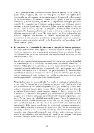66
A veces, para obviar este problema se buscan formatos ligeros y cortos: cursos de
pocas horas, congresos, etc. Pero eso sirve poco. No basta con recibir dosis
concentradas de información. La formación requiere de tiempo de sedimentación
de las informaciones, de contraste práctico (poder aplicar lo que se ha estado
trabajando) y debate posterior, etc. De ahí la importancia estratégica que están
teniendo los programas de formación semipresenciales que consumen menos
tiempo y permiten al profesorado adecuar su dedicación a sus propias condiciones
de vida. Pero, a su vez, este tipo de programas, debilita la parte social de la
formación. Por lo general, al menos en lo que se refiere a procesos de actuación
didáctica, uno no aprende a solas. No basta con leer un libro o desarrollar una
actividad propuesta por Internet. Se aprende discutiendo con los colegas,
contrastando e intercambiando experiencias, compartiendo soluciones y recursos.
Incluso en programas semipresenciales se ha de garantizar este "aprendizaje coral"
de que hablaba Vigotsky.
• El problema de la ausencia de referentes y ejemplos de buenas prácticas:
Una de las consecuencias de la "opacidad" de lo que sucede en las clases es que los
profesores carecemos, por lo general, de referentes. Como no sabemos lo que
hacen los otros en sus clases, tenemos escasas posibilidades de contrastar nuestra
experiencia con la suya.
Los referentes son fundamentales para convertir las ideas abstractas sobre la calidad
de la docencia (lo que se debe hacer) en condiciones y actuaciones específicas. La
literatura pedagógica los ha denominado a veces ejemplificaciones porque sirven
justamente como ejemplos prácticos y situacionales de lo que se puede hacer en la
didáctica universitaria. En la actualidad, los procedimientos del benchmarking
(identificación de buenas prácticas que sirven de punto de referencia para nuestras
propias evaluaciones) están teniendo una amplia acogida como sistema para
establecer prioridades y estrategias de mejora institucional.
No es fácil atravesar los muros del aula. Pesa mucho la tendencia al individualismo
y a un cierto "ocultismo" de lo que hacemos en nuestras clases (¿quién sabe si no
será consecuencia de una cierta inseguridad en lo que hacemos?). Resulta muy
trabajoso conseguir permiso para observar clases o para grabadas con fines de
aprendizaje. Y, sin embargo, una de las condiciones de la calidad es justamente la de
la visibilidad. La visibilidad hace posible que conozcamos lo que hacen nuestros
colegas y nos podamos enriquecer del contraste entre nuestras experiencias y las
suyas. Por otra parte, la visibilidad actúa también como fuente de presión sobre
nosotros mismos: cuando uno sabe que lo que hace va a ser visto y analizado por
otros se esfuerza más. Ésa ha sido una de las consecuencias más notables de la
incorporación de las nuevas tecnologías a los procesos de enseñanza universitarias.
Cuando todo quedaba en la intimidad del trabajo en el aula y los intercambios entre
profesor y alumnos, la cosa era sencilla. Pero ahora, somos conscientes de que los
programas que ofrecemos, los materiales que ponemos a disposición de nuestros
alumnos, las evaluaciones que les hacemos, etc. pueden a ser vistas por otros, yeso
nos lleva a tentamos más los machos y a cuidar más lo que hacemos.
 