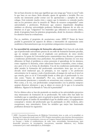 67
Ser un buen docente no tiene que significar que uno tenga que "crear ex nava" todo
lo que hace en sus clases. Sería absurdo, aparte de agotador e inviable. Por eso
resulta tan interesante poder contar con las aportaciones y ejemplos de otros
colegas. Está teniendo mucho éxito y espero que la iniciativa se extienda mucho
más en los próximos años la creación de "Bases de recursos compartidos" entre
universidades y profesores. Profesores que estamos impartiendo disciplinas
similares en diversas universidades podemos fácilmente disponer de un sitio en
Internet en el que "colguemos" los materiales que utilizamos en nuestras clases,
desde el programa hasta las prácticas programadas, desde los dossieres ofrecidos a
los alumnos hasta las evaluaciones.
Ése es, también, el propósito de asociaciones como AIDU:48 Tratar de hacer
posible la generación de espacios de debate e intercambio de experiencias entre
académicos iberoamericanos que nos permitan enriquecemos mutuamente.
• La necesidad de estrategias de formación adecuadas: Está fuera de toda duda
que el profesorado universitario precisa de un estilo de formación bastante peculiar,
que no siempre coincide con el empleado con profesores de otros niveles
educativos. La gente de Universidad posee características muy diversas y pertenece
a tradiciones profesionales muy particulares. Sus problemas docentes no son muy
diferentes (al final, el problema es cómo potenciar el aprendizaje de los alumnos,
como organizar la docencia, cómo seleccionar buenos contenidos, cómo evaluar,
etc.) pero sí lo es su forma de abordados. Una de las condiciones particulares que
debe atender la formación del profesorado universitario tiene que ver con el
elevado nivel intelectual que, en principio, se nos supone a los profesores
universitarios (se le supone a todo el profesorado, al margen de cuál sea el nivel en
que enseña, pero es en la' Universidad donde se diría que el profesorado lo vive
más como "marca de identidad"). Por eso, suelen aceptar mal enfoques
excesivamente practicones y centrados en actuaciones muy concretas y casuísticas.
Pero como, a la vez, son profesionales comprometidos con la práctica tampoco
aceptan discursos abstractos y que se alejen en exceso de lo que es la actuación
didáctica. Alguien lo ha llamado la "ética de la practicidad."
En los últimos años se han ido poniendo en marcha en las universidades proyectos
muy interesantes de formación de su profesorado. No todos ellos han dado los
resultados que se esperaban, pero en general se puede afirmar que han supuesto un
sustancial aporte al cambio de mentalidad al que he aludido antes y al equipamiento
conceptual y técnico del profesorado que ha participado en ellos (todavía, salvo
excepciones, muy minoritario). Entre los modelos que mejor han funcionado
podríamos destacar los siguientes:
48 AIDU (Asociación Iberoamericana de Didáctica Universitaria) tiene su sede, en la actualidad, en
Santiago de Compostela donde nació en 1999. Propicia intercambios entre docentes iberoamericanos
de las diversas áreas de conocimiento, convoca un Congreso bianual (alternativamente en América y
en Europa) y facilita el establecimiento de redes entre universidades iberoamericanas (para
desarrollar proyectos de investigación, innovaciones, materiales didácticos, etc.). Pueden
contactarnos por e-mail: zabalza@usc.es, dofetria@us .
 