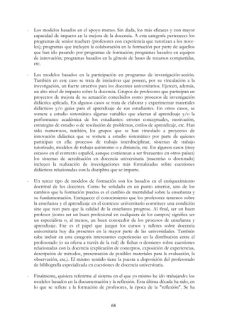 68
- Los modelos basados en el apoyo mutuo. Sin duda, los más eficaces y con mayor
capacidad de impacto en la mejora de la docencia. A esta categoría perteneces los
programas de senior teachers (profesores con experiencia que tutorizan a los nove-
les); programas que incluyen la colaboración en la formación por parte de aquellos
que han ido pasando por programas de formación; programas basados en equipos
de innovación; programas basados en la génesis de bases de recursos compartidas,
etc.
- Los modelos basados en la participación en programas de investigación-acción.
También en este caso se trata de iniciativas que poseen, por su vinculación a la
investigación, un fuerte atractivo para los docentes universitarios. Ejercen, además,
un alto nivel de impacto sobre la docencia. Grupos de profesores que participan en
proyectos de mejora de su actuación concebidos como procesos de investigación
didáctica aplicada. En algunos casos se trata de elaborar y experimentar materiales
didácticos y/o guías para el aprendizaje de sus estudiantes. En otros casos, se
somete a estudio sistemático algunas variables que afectan al aprendizaje y/o la
performance académica de los estudiantes: errores conceptuales, motivación,
estrategias de estudio o de resolución de problemas, estilos de aprendizaje, etc. Han
sido numerosos, también, los grupos que se han vinculado a proyectos de
innovación didáctica que se somete a estudio sistemático por parte de quienes
participan en ella: procesos de trabajo interdisciplinar, sistemas de trabajo
tutorizado, modelos de trabajo autónomo o a distancia, etc. En algunos casos (muy
escasos en el contexto español, aunque comienzan a ser frecuentes en otros países)
los sistemas de acreditación en docencia universitaria (maestrías o doctorado)
incluyen la realización de investigaciones más formalizadas sobre cuestiones
didácticas relacionadas con la disciplina que se imparte.
- Un tercer tipo de modelos de formación son los basados en el enriquecimiento
doctrinal de los docentes. Como he señalado en un punto anterior, uno de los
cambios que la formación precisa es el cambio de mentalidad sobre la enseñanza y
su fundamentación. Enriquecer el conocimiento que los profesores tenemos sobre
la enseñanza y el aprendizaje en el contexto universitario constituye una condición
sine que non para que la calidad de la enseñanza progrese. Al final, ser un buen
profesor (como ser un buen profesional en cualquiera de los campos) significa ser
un especialista o, al menos, un buen conocedor de los procesos de enseñanza y
aprendizaje. Ese es el papel que juegan los cursos y talleres sobre docencia
universitaria hoy día presentes en la mayor parte de las universidades. También
cabe incluir en esta categoría interesantes experiencias en la distribución entre el
profesorado (o su oferta a través de la red) de fichas o dossieres sobre cuestiones
relacionadas con la docencia (explicación de conceptos, exposición de experiencias,
descripción de métodos, presentación de posibles materiales para la evaluación, la
observación, etc.). El mismo sentido tiene la puesta a disposición del profesorado
de bibliografía especializada en cuestiones de docencia universitaria.
- Finalmente, quisiera referirme al sistema en el que yo mismo he ido trabajando: los
modelos basados en la documentación y la reflexión. Esta última década ha sido, en
lo que se refiere a la formación de profesores, la época de la "reflexión". Se ha
 