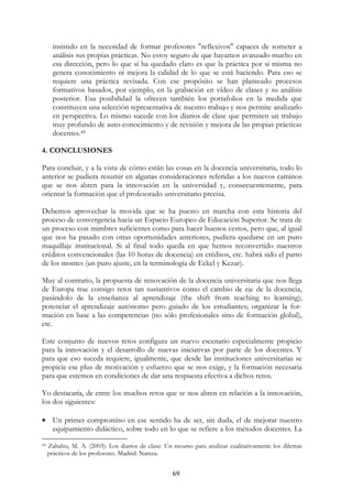 69
insistido en la necesidad de formar profesores "reflexivos" capaces de someter a
análisis sus propias prácticas. No estoy seguro de que hayamos avanzado mucho en
esa dirección, pero lo que sí ha quedado claro es que la práctica por sí misma no
genera conocimiento ni mejora la calidad de lo que se está haciendo. Para eso se
requiere una práctica revisada. Con ese propósito se han planteado procesos
formativos basados, por ejemplo, en la grabación en vídeo de clases y su análisis
posterior. Esa posibilidad la ofrecen también los portafolios en la medida que
constituyen una selección representativa de nuestro trabajo y nos permite analizarlo
en perspectiva. Lo mismo sucede con los diarios de clase que permiten un trabajo
muy profundo de auto-conocimiento y de revisión y mejora de las propias prácticas
docentes.49
4. CONCLUSIONES
Para concluir, y a la vista de cómo están las cosas en la docencia universitaria, todo lo
anterior se pudiera resumir en algunas consideraciones referidas a los nuevos caminos
que se nos abren para la innovación en la universidad y, consecuentemente, para
orientar la formación que el profesorado universitario precisa.
Debemos aprovechar la movida que se ha puesto en marcha con esta historia del
proceso de convergencia hacia un Espacio Europeo de Educación Superior. Se trata de
un proceso con mimbres suficientes como para hacer buenos cestos, pero que, al igual
que nos ha pasado con otras oportunidades anteriores, pudiera quedarse en un puro
maquillaje institucional. Si al final todo queda en que hemos reconvertido nuestros
créditos convencionales (las 10 horas de docencia) en créditos, etc. habrá sido el parto
de los montes (un puro ajuste, en la terminología de Eckel y Kezar).
Muy al contrario, la propuesta de renovación de la docencia universitaria que nos llega
de Europa trae consigo retos tan sustantivos como el cambio de eje de la docencia,
pasándolo de la enseñanza al aprendizaje (the shift from teaching to learning);
potenciar el aprendizaje autónomo pero guiado de los estudiantes; organizar la for-
mación en base a las competencias (no sólo profesionales sino de formación global),
etc.
Este conjunto de nuevos retos configura un nuevo escenario especialmente propicio
para la innovación y el desarrollo de nuevas iniciativas por parte de los docentes. Y
para que eso suceda requiere, igualmente, que desde las instituciones universitarias se
propicie ese plus de motivación y esfuerzo que se nos exige, y la formación necesaria
para que estemos en condiciones de dar una respuesta efectiva a dichos retos.
Yo destacaría, de entre los muchos retos que se nos abren en relación a la innovación,
los dos siguientes:
• Un primer compromiso en ese sentido ha de ser, sin duda, el de mejorar nuestro
equipamiento didáctico, sobre todo en lo que se refiere a los métodos docentes. La
49 Zabalza, M. A. (2003): Los diarios de clase: Un recurso para analizar cualitativamente los dilemas
prácticos de los profesores. Madrid: Narcea.
 