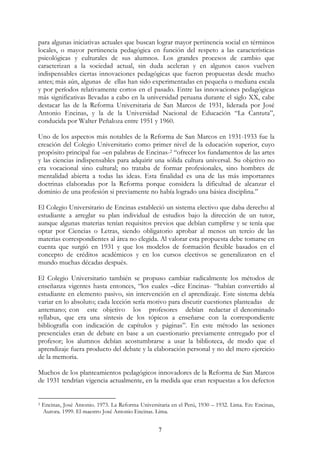 7
para algunas iniciativas actuales que buscan lograr mayor pertinencia social en términos
locales, o mayor pertinencia pedagógica en función del respeto a las características
psicológicas y culturales de sus alumnos. Los grandes procesos de cambio que
caracterizan a la sociedad actual, sin duda aceleran y en algunos casos vuelven
indispensables ciertas innovaciones pedagógicas que fueron propuestas desde mucho
antes; más aún, algunas de ellas han sido experimentadas en pequeña o mediana escala
y por períodos relativamente cortos en el pasado. Entre las innovaciones pedagógicas
más significativas llevadas a cabo en la universidad peruana durante el siglo XX, cabe
destacar las de la Reforma Universitaria de San Marcos de 1931, liderada por José
Antonio Encinas, y la de la Universidad Nacional de Educación “La Cantuta”,
conducida por Walter Peñaloza entre 1951 y 1960.
Uno de los aspectos más notables de la Reforma de San Marcos en 1931-1933 fue la
creación del Colegio Universitario como primer nivel de la educación superior, cuyo
propósito principal fue –en palabras de Encinas-2 “ofrecer los fundamentos de las artes
y las ciencias indispensables para adquirir una sólida cultura universal. Su objetivo no
era vocacional sino cultural; no trataba de formar profesionales, sino hombres de
mentalidad abierta a todas las ideas. Esta finalidad es una de las más importantes
doctrinas elaboradas por la Reforma porque considera la dificultad de alcanzar el
dominio de una profesión si previamente no había logrado una básica disciplina.”
El Colegio Universitario de Encinas estableció un sistema electivo que daba derecho al
estudiante a arreglar su plan individual de estudios bajo la dirección de un tutor,
aunque algunas materias tenían requisitos previos que debían cumplirse y se tenía que
optar por Ciencias o Letras, siendo obligatorio aprobar al menos un tercio de las
materias correspondientes al área no elegida. Al valorar esta propuesta debe tomarse en
cuenta que surgió en 1931 y que los modelos de formación flexible basados en el
concepto de créditos académicos y en los cursos electivos se generalizaron en el
mundo muchas décadas después.
El Colegio Universitario también se propuso cambiar radicalmente los métodos de
enseñanza vigentes hasta entonces, “los cuales –dice Encinas- “habían convertido al
estudiante en elemento pasivo, sin intervención en el aprendizaje. Este sistema debía
variar en lo absoluto; cada lección sería motivo para discutir cuestiones planteadas de
antemano; con este objetivo los profesores debían redactar el denominado
syllabus, que era una síntesis de los tópicos a enseñarse con la correspondiente
bibliografía con indicación de capítulos y páginas”. En este método las sesiones
presenciales eran de debate en base a un cuestionario previamente entregado por el
profesor; los alumnos debían acostumbrarse a usar la biblioteca, de modo que el
aprendizaje fuera producto del debate y la elaboración personal y no del mero ejercicio
de la memoria.
Muchos de los planteamientos pedagógicos innovadores de la Reforma de San Marcos
de 1931 tendrían vigencia actualmente, en la medida que eran respuestas a los defectos
2 Encinas, José Antonio. 1973. La Reforma Universitaria en el Perú, 1930 – 1932. Lima. En: Encinas,
Aurora. 1999. El maestro José Antonio Encinas. Lima.
 