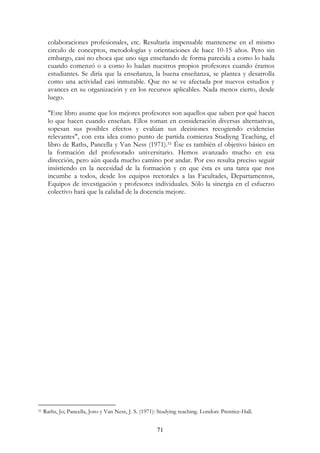 71
colaboraciones profesionales, etc. Resultaría impensable mantenerse en el mismo
circulo de conceptos, metodologías y orientaciones de hace 10-15 años. Pero sin
embargo, casi no choca que uno siga enseñando de forma parecida a como lo hada
cuando comenzó o a como lo hadan nuestros propios profesores cuando éramos
estudiantes. Se diría que la enseñanza, la buena enseñanza, se plantea y desarrolla
como una actividad casi inmutable. Que no se ve afectada por nuevos estudios y
avances en su organización y en los recursos aplicables. Nada menos cierto, desde
luego.
"Este libro asume que los mejores profesores son aquellos que saben por qué hacen
lo que hacen cuando enseñan. Ellos toman en consideración diversas alternativas,
sopesan sus posibles efectos y evalúan sus decisiones recogiendo evidencias
relevantes", con esta idea como punto de partida comienza Studiyng Teaching, el
libro de Raths, Pancella y Van Ness (1971).51 Ése es también el objetivo básico en
la formación del profesorado universitario. Hemos avanzado mucho en esa
dirección, pero aún queda mucho camino por andar. Por eso resulta preciso seguir
insistiendo en la necesidad de la formación y en que ésta es una tarea que nos
incumbe a todos, desde los equipos rectorales a las Facultades, Departamentos,
Equipos de investigación y profesores individuales. Sólo la sinergia en el esfuerzo
colectivo hará que la calidad de la docencia mejore.
51 Raths, Jo; Pancella, Joro y Van Ness, J. S. (1971): Studying teaching. London: Prentice-Hall.
 