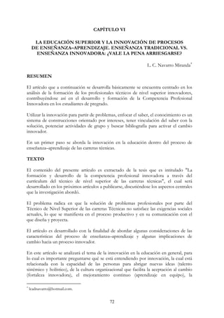 72
CAPÍTULO VI
LA EDUCACIÓN SUPERIOR Y LA INNOVACIÓN DE PROCESOS
DE ENSEÑANZA–APRENDIZAJE. ENSEÑANZA TRADICIONAL VS.
ENSEÑANZA INNOVADORA: ¿VALE LA PENA ARRIESGARSE?
L. C. Navarro Miranda∗
RESUMEN
El artículo que a continuación se desarrolla básicamente se encuentra centrado en los
análisis de la formación de los profesionales técnicos de nivel superior innovadores,
contribuyéndose así en el desarrollo y formación de la Competencia Profesional
Innovadora en los estudiantes de pregrado.
Utilizar la innovación para partir de problemas, enfocar el saber, el conocimiento es un
sistema de construcciones orientado por intereses, tener vinculación del saber con la
solución, potenciar actividades de grupo y buscar bibliografía para activar el cambio
innovador.
En un primer paso se aborda la innovación en la educación dentro del proceso de
enseñanza–aprendizaje de las carreras técnicas.
TEXTO
El contenido del presente artículo es extractado de la tesis que es intitulado "La
formación y desarrollo de la competencia profesional innovadora a través del
currículum del técnico de nivel superior de las carreras técnicas", el cual será
desarrollado en los próximos artículos a publicarse, discutiéndose los aspectos centrales
que la investigación abordó.
El problema radica en que la solución de problemas profesionales por parte del
Técnico de Nivel Superior de las carreras Técnicas no satisface las exigencias sociales
actuales, lo que se manifiesta en el proceso productivo y en su comunicación con el
que diseña y proyecta.
El artículo es desarrollado con la finalidad de abordar algunas consideraciones de las
características del proceso de enseñanza–aprendizaje y algunas implicaciones de
cambio hacia un proceso innovador.
En este artículo se analizará el tema de la innovación en la educación en general, para
lo cual es importante preguntarse qué se está entendiendo por innovación, la cual está
relacionada con la capacidad de las personas para abrigar nuevas ideas (talento
sistémico y holístico), de la cultura organizacional que facilita la aceptación al cambio
(fortaleza innovadora), el mejoramiento continuo (aprendizaje en equipo), la
∗
lcadnavarro@hotmail.com.
 