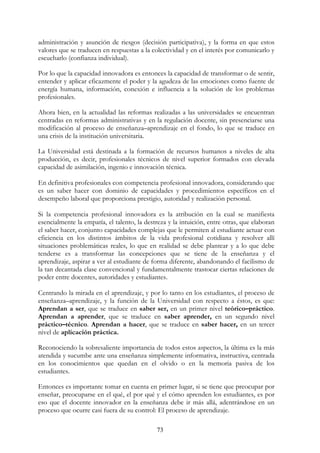 73
administración y asunción de riesgos (decisión participativa), y la forma en que estos
valores que se traducen en respuestas a la colectividad y en el interés por comunicarlo y
escucharlo (confianza individual).
Por lo que la capacidad innovadora es entonces la capacidad de transformar o de sentir,
entender y aplicar eficazmente el poder y la agudeza de las emociones como fuente de
energía humana, información, conexión e influencia a la solución de los problemas
profesionales.
Ahora bien, en la actualidad las reformas realizadas a las universidades se encuentran
centradas en reformas administrativas y en la regulación docente, sin presenciarse una
modificación al proceso de enseñanza–aprendizaje en el fondo, lo que se traduce en
una crisis de la institución universitaria.
La Universidad está destinada a la formación de recursos humanos a niveles de alta
producción, es decir, profesionales técnicos de nivel superior formados con elevada
capacidad de asimilación, ingenio e innovación técnica.
En definitiva profesionales con competencia profesional innovadora, considerando que
es un saber hacer con dominio de capacidades y procedimientos específicos en el
desempeño laboral que proporciona prestigio, autoridad y realización personal.
Si la competencia profesional innovadora es la atribución en la cual se manifiesta
esencialmente la empatía, el talento, la destreza y la intuición, entre otras, que elaboran
el saber hacer, conjunto capacidades complejas que le permiten al estudiante actuar con
eficiencia en los distintos ámbitos de la vida profesional cotidiana y resolver allí
situaciones problemáticas reales, lo que en realidad se debe plantear y a lo que debe
tenderse es a transformar las concepciones que se tiene de la enseñanza y el
aprendizaje, aspirar a ver al estudiante de forma diferente, abandonando el facilismo de
la tan decantada clase convencional y fundamentalmente trastocar ciertas relaciones de
poder entre docentes, autoridades y estudiantes.
Centrando la mirada en el aprendizaje, y por lo tanto en los estudiantes, el proceso de
enseñanza–aprendizaje, y la función de la Universidad con respecto a éstos, es que:
Aprendan a ser, que se traduce en saber ser, en un primer nivel teórico–práctico.
Aprendan a aprender, que se traduce en saber aprender, en un segundo nivel
práctico–técnico. Aprendan a hacer, que se traduce en saber hacer, en un tercer
nivel de aplicación práctica.
Reconociendo la sobresaliente importancia de todos estos aspectos, la última es la más
atendida y sucumbe ante una enseñanza simplemente informativa, instructiva, centrada
en los conocimientos que quedan en el olvido o en la memoria pasiva de los
estudiantes.
Entonces es importante tomar en cuenta en primer lugar, si se tiene que preocupar por
enseñar, preocuparse en el qué, el por qué y el cómo aprenden los estudiantes, es por
eso que el docente innovador en la enseñanza debe ir más allá, adentrándose en un
proceso que ocurre casi fuera de su control: El proceso de aprendizaje.
 