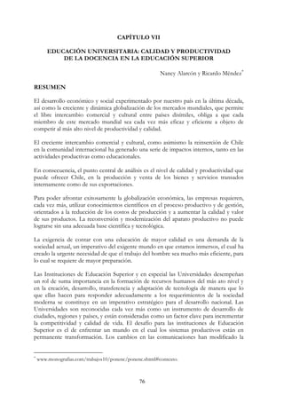 76
CAPÍTULO VII
EDUCACIÓN UNIVERSITARIA: CALIDAD Y PRODUCTIVIDAD
DE LA DOCENCIA EN LA EDUCACIÓN SUPERIOR
Nancy Alarcón y Ricardo Méndez∗
RESUMEN
El desarrollo económico y social experimentado por nuestro país en la última década,
así como la creciente y dinámica globalización de los mercados mundiales, que permite
el libre intercambio comercial y cultural entre países disímiles, obliga a que cada
miembro de este mercado mundial sea cada vez más eficaz y eficiente a objeto de
competir al más alto nivel de productividad y calidad.
El creciente intercambio comercial y cultural, como asimismo la reinserción de Chile
en la comunidad internacional ha generado una serie de impactos internos, tanto en las
actividades productivas como educacionales.
En consecuencia, el punto central de análisis es el nivel de calidad y productividad que
puede ofrecer Chile, en la producción y venta de los bienes y servicios transados
internamente como de sus exportaciones.
Para poder afrontar exitosamente la globalización económica, las empresas requieren,
cada vez más, utilizar conocimientos científicos en el proceso productivo y de gestión,
orientados a la reducción de los costos de producción y a aumentar la calidad y valor
de sus productos. La reconversión y modernización del aparato productivo no puede
lograrse sin una adecuada base científica y tecnológica.
La exigencia de contar con una educación de mayor calidad es una demanda de la
sociedad actual, un imperativo del exigente mundo en que estamos inmersos, el cual ha
creado la urgente necesidad de que el trabajo del hombre sea mucho más eficiente, para
lo cual se requiere de mayor preparación.
Las Instituciones de Educación Superior y en especial las Universidades desempeñan
un rol de suma importancia en la formación de recursos humanos del más ato nivel y
en la creación, desarrollo, transferencia y adaptación de tecnología de manera que lo
que ellas hacen para responder adecuadamente a los requerimientos de la sociedad
moderna se constituye en un imperativo estratégico para el desarrollo nacional. Las
Universidades son reconocidas cada vez más como un instrumento de desarrollo de
ciudades, regiones y países, y están consideradas como un factor clave para incrementar
la competitividad y calidad de vida. El desafío para las instituciones de Educación
Superior es el de enfrentar un mundo en el cual los sistemas productivos están en
permanente transformación. Los cambios en las comunicaciones han modificado la
∗
www.monografias.com/trabajos10/ponenc/ponenc.shtml#contexto.
 