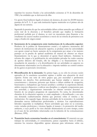 79
repartían los recursos fiscales a las universidades existentes al 31 de diciembre de
1980 y las entidades que se derivaron de ellas.
- Un aporte fiscal indirecto ligado al número de alumnos, de entre los 20.000 mejores
puntajes de la P. A. A. que cada institución lograse matricular en el primer año de
alguna de sus carreras.
- Siguiendo la premisa de que las universidades deben cobrar aranceles que reflejen el
costo real de la docencia y el beneficio privado que implica la formación
profesional recibida por el alumno, se creó un mecanismo para financiar a los
estudiantes de escasos medios económicos a través de un sistema de préstamos con
cargo a fondos de origen estatal.
• Incremento de la competencia entre instituciones de la educación superior:
Producto de la política de financiamiento estatal y al explosivo incremento del
número de instituciones de educación superior, se produjo entre las universidades
con aporte estatal un fuerte aumento de la competencia por atraer a los mejores
puntajes en la prueba de aptitud académica de manera de obtener un mayor
financiamiento vía lo que se denominó el aporte fiscal indirecto. Asimismo la
reforma dio origen a la proliferación de universidades privadas las cuales carecían
de aportes directos del Estado, ello las obligaba a su financiamiento vía la
recaudación de aranceles y a la diversificación de sus actividades en aspectos no
directamente relacionados con la educación e imponía también un control estricto
de los gastos en personal e inversiones.
• Diversificación de la demanda: En primer lugar, ya no sólo los jóvenes recién
egresados de la enseñanza secundaria aspiran a recibir una educación de nivel
superior. Existe una serie de otros grupos que, por necesidad o preferencia
reclaman ese derecho. Son profesionales que buscan ampliar o mejorar sus
conocimientos y destrezas; personas que desean o deben cambiar de ocupación;
funcionarios y trabajadores que buscan acreditar y certificar su experiencia laboral;
adultos mayores dispuestos a cultivar una disciplina o a adquirir competencias para
una actividad, y organizaciones interesadas en obtener servicios docentes en
función de sus propios programas de capacitación. En suma, las denominadas
clientelas de la educación superior se están ampliando y diversificando y eso crea
una demanda cualitativamente distinta que presiona sobre el sistema y las
instituciones. En segundo lugar, diversas actividades de la economía y la sociedad
demandan nuevas calificaciones profesionales y técnicas. Las especializaciones
laborales requeridas se multiplican. Nacen actividades que antes no se conocían,
como variadas profesiones y técnicas ligadas al manejo y la protección del medio
ambiente, o cuyo perfil se ha visto alterado drásticamente en corto tiempo, como
en el caso de las actividades relacionadas con la industria de las comunicaciones
(Brünner, 1999).
• Transición hacia economías basadas en el conocimiento: El material con que
trabajan las universidades, e1 conocimiento, parece expandirse hasta el infinito,
mientras los recursos disponibles apenas alcanzan para informarse sobre esa
 