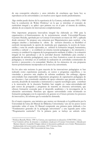 8
de una concepción educativa y unos métodos de enseñanza que hasta hoy se
reproducen en las universidades y en muchos casos siguen siendo predominantes.
Algo similar puede decirse de la experiencia de La Cantuta, realizada entre 1951 y 1960
bajo la conducción de Walter Peñalosa,3 en la que se introdujo el concepto de
currículum integral y se aplicó –por primera vez en el país- el sistema de créditos,
además de un conjunto de innovaciones complementarias.
Otra importante propuesta innovadora integral fue elaborada en 1966 para la
organización y el funcionamiento de la recientemente creada Universidad Peruana
Cayetano Heredia, aprobada por su Consejo Universitario en marzo de 1967 y aplicada
desde entonces.4 Se propuso una estructura por Departamentos para sustituir a las
antiguas cátedras y racionalizar la oferta de servicios docentes; se flexibilizó el
currículo incorporando la opción de matrículas por asignaturas, la noción de horas-
crédito y rutas de estudio opcionales; se enfatizó la formación integral, humanística,
científica y cultural y se estableció un sistema tutorial pedagógico y de orientación y
consejo; se estableció la exigencia de la programación mediante el sílabo y la evaluación
integral de los aprendizajes y de la actividad docente (habilidades para enseñar y
aplicación de métodos pedagógicos), tanto con fines formativos como de renovación
pedagógica; se introdujo en el currículo la realización de actividades extramurales de
servicio y proyección a la comunidad. Muchos de los elementos de esta propuesta
fueron posteriormente incorporados en la nueva ley universitaria.
En los años más recientes la gran mayoría de las innovaciones pedagógicas se han
realizado como experiencias puntuales, en cursos o programas específicos, y no
vinculadas a procesos más amplios de reforma académica. Sin embargo, algunas
universidades han emprendido importantes programas de capacitación pedagógica de
sus docentes y han constituido unidades de apoyo educativo que prestan servicios de
asesoría, desarrollo de materiales e instrumentos y soporte tecnológico para contribuir
a la renovación de la docencia. También han surgido en varias universidades del
país cursos de postgrado y programas de maestría en docencia universitaria, que
ofrecen formación avanzada para el desarrollo académico y la investigación de la
educación universitaria. Pareciera que algunas universidades están invirtiendo en
formación pedagógica con la expectativa de generar en el futuro próximo los procesos
de innovación y de reforma que la sociedad les demanda.
En el marco expuesto, una iniciativa que merece ser destacada es la publicación por la
Universidad de Lima del Manual de Didáctica Universitaria,5 uno de los pocos textos
nacionales sobre el tema. El Manual comprende una primera parte dedicada a los
“Fundamentos generales de la pedagogía universitaria” y una segunda parte sobre
“Programación curricular”. En la primera parte se incluye un artículo sobre
3 Peñaloza Ramella, Walter. 1989. La Cantuta, una experiencia en educación. CONCYTEC, Lima.
4 Una Comisión ad-hoc de docentes y estudiantes creada por el Consejo Universitario y liderada por
Mariano Querol y Leopoldo Chiappo elaboró el documento publicado con el título: Planteamientos
fundamentales de la renovación universitaria. 1967, Universo, Lima.
5 Didáctica Universitaria. 1988. Universidad de Lima, Lima.
 
