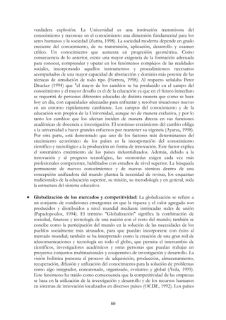80
verdadera explosión. La Universidad es una institución transmisora del
conocimiento y reconoce en el conocimiento una dimensión fundamental para los
seres humanos y la sociedad (Zurita, 1998). La sociedad moderna depende en grado
creciente del conocimiento, de su transmisión, aplicación, desarrollo y examen
crítico. Un conocimiento que aumenta en progresión geométrica. Como
consecuencia de lo anterior, existe una mayor exigencia de la formación adecuada
para conocer, comprender y operar en los fenómenos complejos de las realidades
sociales, incorporando aquellos instrumentos y procedimientos necesarios
acompañados de una mayor capacidad de abstracción y dominio más potente de las
técnicas de simulación de todo tipo (Herrera, 1998). Al respecto señalaba Peter
Drucker (1994) que "el mayor de los cambios se ha producido en el campo del
conocimiento y el mayor desafío es el de la educación ya que en el futuro inmediato
se requerirá de personas diferentes educadas de distinta manera que como se hace
hoy en día, con capacidades adecuadas para enfrentar y resolver situaciones nuevas
en un entorno rápidamente cambiante. Los campos del conocimiento y de la
educación son propios de la Universidad, aunque no de manera exclusiva, y por lo
tanto los cambios que los afectan inciden de manera directa en sus funciones
académicas de docencia e investigación. El continuo crecimiento del cambio obliga
a la universidad a hacer grandes esfuerzos por mantener su vigencia (Ayarza, 1998).
Por otra parte, está demostrado que uno de los factores más determinantes del
crecimiento económico de los países es la incorporación del conocimiento
científico y tecnológico a la producción en forma de innovación. Este factor explica
el sistemático crecimiento de los países industrializados. Además, debido a la
innovación y al progreso tecnológico, las economías exigen cada vez más
profesionales competentes, habilitados con estudios de nivel superior. La búsqueda
permanente de nuevos conocimientos y de nuevas técnicas dentro de una
concepción unificadora del mundo plantea la necesidad de revisar, los esquemas
tradicionales de la educación superior, su misión, su metodología y en general, toda
la estructura del sistema educativo.
• Globalización de los mercados y competitividad: La globalización se refiere a
un conjunto de condiciones emergentes en que la riqueza y el valor agregado son
producidos y distribuidos a nivel mundial mediante intrincadas redes de unión
(Papadopoulos, 1994). El término "Globalización" significa la combinación de
sociedad, finanzas y tecnología de una nación con el resto del mundo; también se
concibe como la participación del mundo en la solución de las necesidades de los
pueblos socialmente más atrasados, para que puedan incorporarse con éxito al
mercado mundial; también se ha interpretado como la creación de una gran red de
telecomunicaciones y tecnología en todo el globo, que permita el intercambio de
científicos, investigadores académicos y otras personas que puedan trabajar en
proyectos conjuntos multinacionales y cooperativo de investigación y desarrollo. La
visión holística presenta el proceso de adquisición, producción, almacenamiento,
recuperación, difusión y utilización del conocimiento para la solución de problemas
como algo integrador, concatenado, organizado, evolutivo y global (Ávila, 1995).
Este fenómeno ha traído como consecuencia que la competitividad de las empresas
se basa en la utilización de la investigación y desarrollo y de los recursos humanos
en sistemas de innovación localizados en diversos países (OCDE, 1992). Los países
 