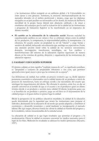 81
y las instituciones deben competir en un ambiente global, y la Universidades no
están ajenas a este proceso. Asimismo, la creciente internacionalización de los
mercados laborales en el ámbito profesional y técnico, exige que los diplomas
otorgados en un país puedan ser reconocidos en los demás, de manera de facilitar la
movilidad de la propia fuerza laboral más altamente calificada y de atraer a
estudiantes del extranjero por lo cual la evaluación de la calidad de las instituciones
y programas de Educación Superior se ha transformado en un imperativo de
alcance mundial.
• El cambio en la orientación de la valoración social: Nuestra sociedad ha
experimentado cambios en sus valores y hoy se enfatizan valores como la calidad
de los productos, la competencia, la responsabilidad pública, la transparencia y la
eficiencia. El usuario asume en propiedad su rol de "cliente" y exige bienes y
servicios de calidad, incluyendo una educación que satisfaga sus expectativas. Existe
una creciente presión social sobre la calidad de los servicios universitarios;
docencia, investigación, transferencia tecnológica, etc. Los cambios y
transformaciones del entorno de la educación superior repercuten de manera
directa en los sistemas de gestión, dirección y organización de las instituciones de
educación superior.
2. CALIDAD Y EDUCACIÓN SUPERIOR
El término calidad, en latín significa "cualidad, manera de ser", su significado castellano
es "propiedad o conjunto de propiedades inherentes a una cosa, que permiten
apreciarla como igual, mejor o peor que las restantes de su especie".
Las definiciones de calidad, han sufrido un proceso evolutivo que va, desde aspectos
puramente cuantitativos relacionados con la calidad técnica de un producto a través de
procesos de manufactura, hasta un enfoque acorde a las necesidades del usuario que
satisfagan los requerimientos del cliente. No obstante lo anterior, existe hoy en día un
acuerdo universal en el sentido de que es el usuario y no el productor quien en último
término decide si un producto o servicio tiene calidad. El cliente, la persona quien usa
o se beneficia de un producto o proceso, juega un rol clave en el mejoramiento de la
calidad porque es él quien define en primer lugar la calidad.
Desde la perspectiva de las políticas educativas mundiales, la calidad de la educación
queda determinada por la capacidad que tienen las instituciones para preparar al
individuo, destinatario de la educación de tal modo que pueda adaptarse y contribuir al
crecimiento y desarrollo económico y social mediante su incorporación al mercado
laboral. De aquí surgen, diversas formas de valorar la calidad en función del progreso y
de lo moderno, valores incuestionables de la sociedad actual.
La educación de calidad es la que logra resultados que permitan el progreso y la
modernización. Elevar la calidad es entonces encontrar los medios necesarios para el
logro de los fines. Midiendo los resultados se adecuan los medios pertinentes (Navarro,
1997).
 