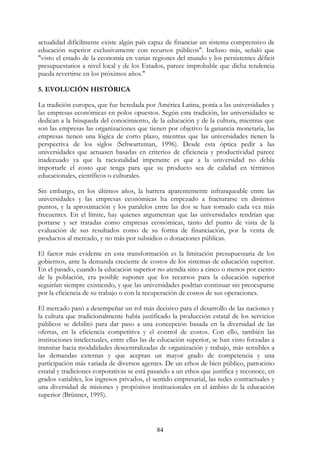 84
actualidad difícilmente existe algún país capaz de financiar un sistema comprensivo de
educación superior exclusivamente con recursos públicos". Incluso más, señaló que
"visto el estado de la economía en varias regiones del mundo y los persistentes déficit
presupuestarios a nivel local y de los Estados, parece improbable que dicha tendencia
pueda revertirse en los próximos años."
5. EVOLUCIÓN HISTÓRICA
La tradición europea, que fue heredada por América Latina, ponía a las universidades y
las empresas económicas en polos opuestos. Según esta tradición, las universidades se
dedican a la búsqueda del conocimiento, de la educación y de la cultura, mientras que
son las empresas las organizaciones que tienen por objetivo la ganancia monetaria, las
empresas tienen una lógica de corto plazo, mientras que las universidades tienen la
perspectiva de los siglos (Schwartzman, 1996). Desde esta óptica pedir a las
universidades que actuasen basadas en criterios de eficiencia y productividad parece
inadecuado ya que la racionalidad imperante es que a la universidad no debía
importarle el costo que tenga para que su producto sea de calidad en términos
educacionales, científicos o culturales.
Sin embargo, en los últimos años, la barrera aparentemente infranqueable entre las
universidades y las empresas económicas ha empezado a fracturarse en distintos
puntos, y la aproximación y los paralelos entre las dos se han tornado cada vez más
frecuentes. En el límite, hay quienes argumentan que las universidades tendrían que
portarse y ser tratadas como empresas económicas, tanto del punto de vista de la
evaluación de sus resultados como de su forma de financiación, por la venta de
productos al mercado, y no más por subsidios o donaciones públicas.
El factor más evidente en esta transformación es la limitación presupuestaria de los
gobiernos, ante la demanda creciente de costos de los sistemas de educación superior.
En el pasado, cuando la educación superior no atendía sino a cinco o menos por ciento
de la población, era posible suponer que los recursos para la educación superior
seguirían siempre existiendo, y que las universidades podrían continuar sin preocuparse
por la eficiencia de su trabajo o con la recuperación de costos de sus operaciones.
El mercado pasó a desempeñar un rol más decisivo para el desarrollo de las naciones y
la cultura que tradicionalmente había justificado la producción estatal de los servicios
públicos se debilitó para dar paso a una concepción basada en la diversidad de las
ofertas, en la eficiencia competitiva y el control de costos. Con ello, también las
instituciones intelectuales, entre ellas las de educación superior, se han visto forzadas a
transitar hacia modalidades descentralizadas de organización y trabajo, más sensibles a
las demandas externas y que aceptan un mayor grado de competencia y una
participación más variada de diversos agentes. De un ethos de bien público, patrocinio
estatal y tradiciones corporativas se está pasando a un ethos que justifica y reconoce, en
grados variables, los ingresos privados, el sentido empresarial, las redes contractuales y
una diversidad de misiones y propósitos institucionales en el ámbito de la educación
superior (Brünner, 1995).
 