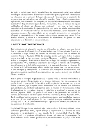 85
La lógica económica está siendo introducida en los sistemas universitarios en todo el
mundo por los mecanismos de evaluación establecidos por los gobiernos y ministerios
de educación, en su esfuerzo de hacer más racional y transparente la asignación de
recursos para las instituciones de educación superior. Estas evaluaciones combinan,
típicamente, dos elementos. Por una parte, se han desarrollado sistemas de indicadores
cuantitativos de performance (que abarcan, por ejemplo, desde el número de papers
publicados, al número de alumnos por profesor); y por otra, se han creados
mecanismos de evaluación de tipo cualitativo, que tratan de añadir una dimensión
cualitativa a los resultados brutos de los indicadores numéricos. Estos mecanismos de
evaluación ponen a las universidades en un mercado competitivo por resultados,
eficiencia y reconocimiento, a los cuales están asociados recursos que vienen de los
fondos públicos, y llevan a la introducción de mecanismos de gestión de tipo
empresarial en la dirección de las universidades.
6. CONCEPTOS Y DEFINICIONES
Las instituciones de educación superior no sólo deben ser eficaces sino que deben
buscar y alcanzar la eficiencia. La eficacia es la obtención de los resultados deseados, y
la eficiencia se logra cuando se obtiene un resultado deseado con el mínimo de
insumos (Chase y Aquilano, 1995). La eficiencia resulta del logro de los objetivos
propuestos si ello se hace con costes mínimos (Monserrat et al, 1998). La eficiencia se
refiere al uso óptimo de recursos en beneficio del logro de los objetivos planificados
(Espinaza et al, 1994). Se trata de un concepto cuyo origen se remonta a Robins (1932),
específicamente a su definición económica, y cuya idea central postula la existencia de
un tipo de actividad humana que adecua medios, que son escasos y de uso alternativo,
a fines múltiples y jerarquizados. Si se traslada ésta concepción de racionalidad a la
empresa productiva, significa el aprovechamiento de recursos escasos para producir
bienes y servicios.
Por su parte el concepto de productividad se define como la relación entre outputs e
inputs, esto es entre los productos y los insumos necesarios para su producción. La
productividad es una medida de la eficiencia del empleo de los recursos para generar
bienes y servicios, que compara cuanto producimos con los recursos que utilizamos
para producirlo. La productividad, definida como la relación producto/insumo, refleja
la eficiencia de las operaciones internas o cuán bien se emplean los recursos en un
sistema (Seymour, 1995). La productividad alude a los productos por unidad de
insumo. Tal medida es una razón entre producto e insumos (Chase y Aquilano, 1995).
En la medida en que se aumenta la producción empleando igual cantidad de recursos,
se es más eficiente desde el punto de vista económico (mayor producción, menores
costos). Para la OCDE, productividad es igual a producción dividida por cada uno de
sus elementos de producción.
Según la OIT los productos son fabricados como resultado de la integración de cuatro
elementos principales: tierra, capital, trabajo y organización. La relación de estos
elementos a la producción es una medida de la productividad. Para la EPA
productividad es el grado de utilización efectiva de cada elemento de producción. Es
sobre todo una actitud mental que busca la constante mejora de lo que ya existe. Está
 