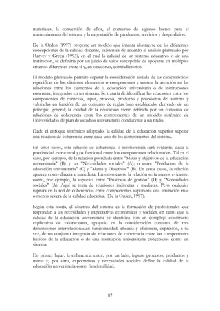 87
materiales, la conversión de ellos, el consumo de algunos bienes para el
mantenimiento del sistema y la exportación de productos, servicios y desperdicios.
De la Orden (1997) propone un modelo que intenta abstraerse de las diferentes
concepciones de la calidad docente, existentes de acuerdo al análisis planteado por
Harvey y Green (1993), en el cual la calidad de un sistema educativo o de una
institución, se definiría por un juicio de valor susceptible de apoyarse en múltiples
criterios diferentes entre sí y, en ocasiones, contradictorios.
El modelo planteado permite superar la consideración aislada de las características
específicas de los distintos elementos o componentes y centrar la atención en las
relaciones entre los elementos de la educación universitaria o de instituciones
concretas, integrados en un sistema. Se trataría de identificar las relaciones entre los
componentes de contexto, input, proceso, producto y propósitos del sistema y
valorarlas en función de un conjunto de reglas bien establecido, derivado de un
principio general; la calidad de la educación viene definida por un conjunto de
relaciones de coherencia entre los componentes de un modelo sistémico de
Universidad o de plan de estudios universitario conducente a un título.
Dado el enfoque sistémico adoptado, la calidad de la educación superior supone
una relación de coherencia entre cada uno de los componentes del sistema.
En unos casos, esta relación de coherencia o incoherencia será evidente, dada la
proximidad estructural y/o funcional entre los componentes relacionados. Tal es el
caso, por ejemplo, de la relación postulada entre "Metas y objetivos de la educación
universitaria" (B) y las "Necesidades sociales" (A); o entre "Productos de la
educación universitaria" (C) y "Metas y Objetivos" (B). En estos casos, la relación
aparece como directa e inmediata. En otros casos, la relación sería menos evidente,
como, por ejemplo, la supuesta entre "Procesos de gestión" (D) y "Necesidades
sociales" (A). Aquí se trata de relaciones indirectas y mediatas. Pero cualquier
ruptura en la red de coherencias entre componentes supondría una limitación más
o menos severa de la calidad educativa. (De la Orden, 1997).
Según esta teoría, el objetivo del sistema es la formación de profesionales que
respondan a las necesidades y expectativas económicas y sociales, en tanto que la
calidad de la educación universitaria se identifica con un complejo constructo
explicativo de valoraciones, apoyado en la consideración conjunta de tres
dimensiones interrelacionadas: funcionalidad, eficacia y eficiencia, expresión, a su
vez, de un conjunto integrado de relaciones de coherencia entre los componentes
básicos de la educación o de una institución universitaria concebidos como un
sistema.
En primer lugar, la coherencia entre, por un lado, inputs, procesos, productos y
metas y, por otro, expectativas y necesidades sociales define la calidad de la
educación universitaria como funcionalidad.
 
