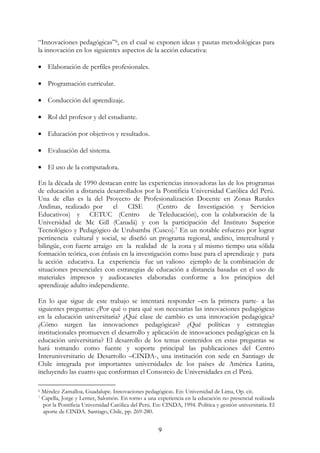 9
“Innovaciones pedagógicas”6, en el cual se exponen ideas y pautas metodológicas para
la innovación en los siguientes aspectos de la acción educativa:
• Elaboración de perfiles profesionales.
• Programación curricular.
• Conducción del aprendizaje.
• Rol del profesor y del estudiante.
• Educación por objetivos y resultados.
• Evaluación del sistema.
• El uso de la computadora.
En la década de 1990 destacan entre las experiencias innovadoras las de los programas
de educación a distancia desarrollados por la Pontificia Universidad Católica del Perú.
Una de ellas es la del Proyecto de Profesionalización Docente en Zonas Rurales
Andinas, realizado por el CISE (Centro de Investigación y Servicios
Educativos) y CETUC (Centro de Teleducación), con la colaboración de la
Universidad de Mc Gill (Canadá) y con la participación del Instituto Superior
Tecnológico y Pedagógico de Urubamba (Cusco).7 En un notable esfuerzo por lograr
pertinencia cultural y social, se diseñó un programa regional, andino, intercultural y
bilingüe, con fuerte arraigo en la realidad de la zona y al mismo tiempo una sólida
formación teórica, con énfasis en la investigación como base para el aprendizaje y para
la acción educativa. La experiencia fue un valioso ejemplo de la combinación de
situaciones presenciales con estrategias de educación a distancia basadas en el uso de
materiales impresos y audiocasetes elaboradas conforme a los principios del
aprendizaje adulto independiente.
En lo que sigue de este trabajo se intentará responder –en la primera parte- a las
siguientes preguntas: ¿Por qué o para qué son necesarias las innovaciones pedagógicas
en la educación universitaria? ¿Qué clase de cambio es una innovación pedagógica?
¿Cómo surgen las innovaciones pedagógicas? ¿Qué políticas y estrategias
institucionales promueven el desarrollo y aplicación de innovaciones pedagógicas en la
educación universitaria? El desarrollo de los temas contenidos en estas preguntas se
hará tomando como fuente y soporte principal las publicaciones del Centro
Interuniversitario de Desarrollo –CINDA-, una institución con sede en Santiago de
Chile integrada por importantes universidades de los países de América Latina,
incluyendo las cuatro que conforman el Consorcio de Universidades en el Perú.
6 Méndez Zamalloa, Guadalupe. Innovaciones pedagógicas. En: Universidad de Lima, Op. cit.
7 Capella, Jorge y Lerner, Salomón. En torno a una experiencia en la educación no presencial realizada
por la Pontificia Universidad Católica del Perú. En: CINDA, 1994. Política y gestión universitaria. El
aporte de CINDA. Santiago, Chile, pp. 269-280.
 