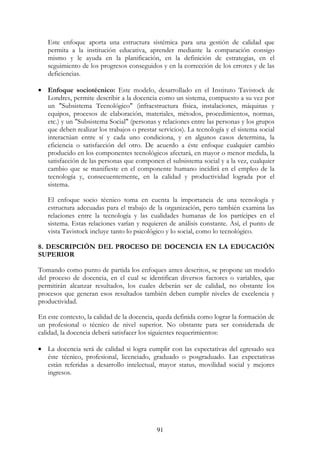 91
Este enfoque aporta una estructura sistémica para una gestión de calidad que
permita a la institución educativa, aprender mediante la comparación consigo
mismo y le ayuda en la planificación, en la definición de estrategias, en el
seguimiento de los progresos conseguidos y en la corrección de los errores y de las
deficiencias.
• Enfoque sociotécnico: Este modelo, desarrollado en el Instituto Tavistock de
Londres, permite describir a la docencia como un sistema, compuesto a su vez por
un "Subsistema Tecnológico" (infraestructura física, instalaciones, máquinas y
equipos, procesos de elaboración, materiales, métodos, procedimientos, normas,
etc.) y un "Subsistema Social" (personas y relaciones entre las personas y los grupos
que deben realizar los trabajos o prestar servicios). La tecnología y el sistema social
interactúan entre sí y cada uno condiciona, y en algunos casos determina, la
eficiencia o satisfacción del otro. De acuerdo a éste enfoque cualquier cambio
producido en los componentes tecnológicos afectará, en mayor o menor medida, la
satisfacción de las personas que componen el subsistema social y a la vez, cualquier
cambio que se manifieste en el componente humano incidirá en el empleo de la
tecnología y, consecuentemente, en la calidad y productividad lograda por el
sistema.
El enfoque socio técnico toma en cuenta la importancia de una tecnología y
estructura adecuadas para el trabajo de la organización, pero también examina las
relaciones entre la tecnología y las cualidades humanas de los partícipes en el
sistema. Estas relaciones varían y requieren de análisis constante. Así, el punto de
vista Tavistock incluye tanto lo psicológico y lo social, como lo tecnológico.
8. DESCRIPCIÓN DEL PROCESO DE DOCENCIA EN LA EDUCACIÓN
SUPERIOR
Tomando como punto de partida los enfoques antes descritos, se propone un modelo
del proceso de docencia, en el cual se identifican diversos factores o variables, que
permitirán alcanzar resultados, los cuales deberán ser de calidad, no obstante los
procesos que generan esos resultados también deben cumplir niveles de excelencia y
productividad.
En este contexto, la calidad de la docencia, queda definida como lograr la formación de
un profesional o técnico de nivel superior. No obstante para ser considerada de
calidad, la docencia deberá satisfacer los siguientes requerimientos:
• La docencia será de calidad si logra cumplir con las expectativas del egresado sea
éste técnico, profesional, licenciado, graduado o posgraduado. Las expectativas
están referidas a desarrollo intelectual, mayor status, movilidad social y mejores
ingresos.
 