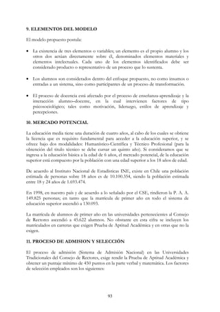 93
9. ELEMENTOS DEL MODELO
El modelo propuesto postula:
• La existencia de tres elementos o variables; un elemento es el propio alumno y los
otros dos actúan directamente sobre él, denominados elementos materiales y
elementos intelectuales. Cada uno de los elementos identificados debe ser
considerado producto o representativo de un proceso que lo sustenta. oooooooooo
ooooooooooooooooooooooooooooooooooooooooooooooooooooooooooooooo
• Los alumnos son considerados dentro del enfoque propuesto, no como insumos o
entradas a un sistema, sino como participantes de un proceso de transformación. o
ooooooooooooooooooooooooooooooooooooooooooooooooooooooooooooooo
• El proceso de docencia está afectado por el proceso de enseñanza-aprendizaje y la
interacción alumno–docente, en la cual intervienen factores de tipo
psicosociológico; tales como motivación, liderazgo, estilos de aprendizaje y
percepciones.
10. MERCADO POTENCIAL
La educación media tiene una duración de cuatro años, al cabo de los cuales se obtiene
la licencia que es requisito fundamental para acceder a la educación superior, y se
ofrece bajo dos modalidades: Humanístico-Científica y Técnico Profesional (para la
obtención del titulo técnico se debe cursar un quinto año). Si consideramos que se
ingresa a la educación básica a la edad de 6 años, el mercado potencial, de la educación
superior está compuesto por la población con una edad superior a los 18 años de edad.
De acuerdo al Instituto Nacional de Estadísticas INE, existe en Chile una población
estimada de personas sobre 18 años es de 10.100.354, siendo la población estimada
entre 18 y 24 años de 1.693.474.
En 1998, en nuestro país y de acuerdo a lo señalado por el CSE, rindieron la P. A. A.
149.825 personas; en tanto que la matrícula de primer año en todo el sistema de
educación superior ascendió a 130.093.
La matrícula de alumnos de primer año en las universidades pertenecientes al Consejo
de Rectores ascendió a 45.622 alumnos. No obstante en esta cifra se incluyen los
matriculados en carreras que exigen Prueba de Aptitud Académica y en otras que no la
exigen.
11. PROCESO DE ADMISION Y SELECCIÓN
El proceso de admisión (Sistema de Admisión Nacional) en las Universidades
Tradicionales del Consejo de Rectores, exige rendir la Prueba de Aptitud Académica y
obtener un puntaje mínimo de 450 puntos en la parte verbal y matemática. Los factores
de selección empleados son los siguientes:
 