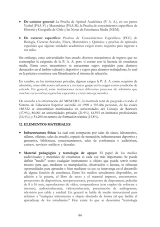 94
• De carácter general: La Prueba de Aptitud Académica (P. A. A.), en sus partes
Verbal (PAA-V) y Matemática (PAA-M), la Prueba de conocimientos específicos de
Historia y Geografía de Chile y las Notas de Enseñanza Media (NEM).
• De carácter específico: Pruebas de Conocimientos Específicos (PCE) de
Biología, Ciencias Sociales, Física, Matemática y Química; y pruebas de aptitudes
especiales que algunas unidades académicas exigen como requisito para ingresar a
sus aulas.
Sin embargo, estas universidades han creado diversos mecanismos de ingreso que no
contemplan la exigencia de la P. A. A. pero sí contar con la licencia de enseñanza
media. Entre estos mecanismos se encuentran cupos especiales para alumnos
destacados en el ámbito cultural y deportivo y cupos para alumnos trabajadores, lo cual
en la práctica constituye una liberalización al sistema de selección.
En cambio, en las instituciones privadas, algunas exigen la P. A. A. como requisito de
admisión, otras sólo como referencia y un tercer grupo no la exigen como condición de
entrada. En general, estas instituciones tienen diferentes procesos de admisión que
muchas veces incluyen pruebas especiales y entrevistas personales.
De acuerdo a la información del MINEDUC, la matrícula total de pregrado en todo el
Sistema de Educación Superior ascendió en 1998 a 393.466 personas, de las cuales
188.522 se encontraban matriculados en universidades del Consejo de Rectores
(47,9%), 86.061 en universidades privadas (21.9%), 64.593 en institutos profesionales
(16,4%), y 54.290 en centros de formación técnica (13.8%).
12. ELEMENTOS MATERIALES
• Infraestructura física: La cual está compuesta por salas de clases, laboratorios,
talleres, oficinas, salas de estudio, espacio de recreación, infraestructura deportiva y
gimnasios, bibliotecas, estacionamientos, salas de conferencia o auditórium,
casinos, servicios médicos y dentales. oooooooooooooooooooooooooooooooooo
ooooooooooooooooooooooooooooooooooooooooooooooooooooooooooooooo
• Material pedagógico y tecnología de apoyo: El papel de los medios
audiovisuales y materiales de enseñanza es cada vez más importante. Se puede
definir "medio" como cualquier instrumento u objeto que pueda servir como
recurso para que, mediante su manipulación, observación o lectura, se ofrezcan
oportunidades para aprender o bien mediante su uso se intervenga en el desarrollo
de alguna función de enseñanza. Entre los medios actualmente disponibles, en
adición a la pizarra, el libro de texto y el material impreso, encontramos:
proyectores de diapositivas, retroproyectores, proyectores de diaporamas, películas
de 8 a 16 mm, reproductores de vídeo, computadoras (con empleo de software e
internet), audioconferencia, videoconferencia, presentación de audiogramas,
televisión por cable y satelital. En general se habla de medio instruccional para
referirse a "cualquier instrumento u objeto diseñado de forma tal que facilite el
aprendizaje de los estudiantes." Hoy existe lo que se denomina "tecnología
ooooooooooooooooooooooooooooooooooooooooooooooooooooooooooooooo
 