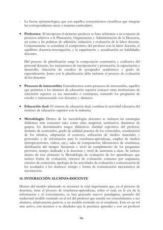 96
- La fuente epistemológica, que son aquellos conocimientos científicos que integran
las correspondientes áreas o materias curriculares.
• Profesores: Al incorporar el elemento profesor se hace referencia a un conjunto de
procesos relativos a la Planeación, Organización y Administración de la Docencia,
así como a las políticas de admisión, inducción y evaluación de la labor docente.
Conjuntamente se considera el compromiso del profesor con la labor docente, el
equilibrio docencia-investigación, y la capacitación y actualización en habilidades
docentes.
Del proceso de planificación surge la composición cuantitativa y cualitativa del
personal docente, los mecanismos de incorporación y promoción, la capacitación y
desarrollo; obtención de estudios de postgrados académicos y grado de
especialización. Junto con la planificación debe incluirse el proceso de evaluación
de los docentes
• Procesos de intercambio: Entenderemos como procesos de intercambio, aquellos
que permiten a los alumnos de educación superior conocer otras instituciones de
educación superior ya sea nacionales o extranjeras, cursando los programas de
estudio e interactuando con docentes y alumnos. ooooooooooooooooooooooooo
ooooooooooooooooooooooooooooooooooooooooooooooooooooooooooooooo
• Educación dual: El sistema de educación dual, combina la actividad educativa del
instituto de educación superior con la industria. oooooooooooooooooooooooooo
ooooooooooooooooooooooooooooooooooooooooooooooooooooooooooooooo
• Metodología: Dentro de las metodologías docentes se incluyen las estrategias
didácticas más comunes: tales como clase magistral, seminarios, dinámicas de
grupos; los denominados rasgos didácticos: claridad expositiva del profesor,
dominio de contenidos, grado de utilidad practica de los contenidos, actualización
de los mismos, adaptación al contexto, utilización de medios materiales y
personales y de información para la enseñanza-aprendizaje, empleo de medios
(retroproyectores, videos, etc.), salas de computación; laboratorios de enseñanza,
distribución del tiempo: Secuencia y nivel de cumplimiento de los programas
previstos, tiempo dedicado a la docencia y nivel de asistencia a clase. Se incluye
dentro de éste elemento la Metodología de evaluación de los aprendizajes que
incluye forma de evaluación, criterios de evaluación: comunes por asignatura,
criterios de corrección, tipología de las actividades de evaluación y comunicación de
los resultados a los alumnos: tiempo y forma de comunicación mecanismos de
recorrección.
14. INTERACCIÓN ALUMNO–DOCENTE
Dentro del modelo planteado se reconoce la vital importancia que, en el proceso de
docencia, tiene el proceso de enseñanza–aprendizaje, sobre el cual, en la era de la
información y el conocimiento, se han generado nuevos paradigmas, pasando del
tradicional modelo centrado en el rol del profesor que enseña sus conocimientos a sus
alumnos, relativamente pasivos, a un modelo centrado en el estudiante. Este en un rol
más activo, con recursos a su alrededor que le permiten aprender y con un profesor
 