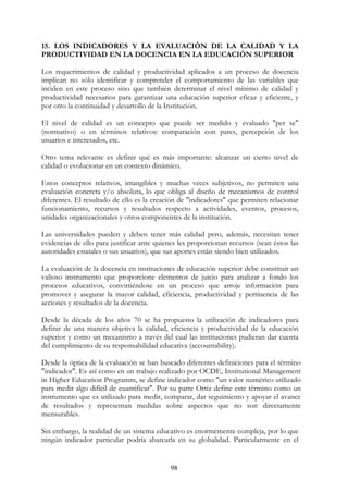 98
15. LOS INDICADORES Y LA EVALUACIÓN DE LA CALIDAD Y LA
PRODUCTIVIDAD EN LA DOCENCIA EN LA EDUCACIÓN SUPERIOR
Los requerimientos de calidad y productividad aplicados a un proceso de docencia
implican no sólo identificar y comprender el comportamiento de las variables que
inciden en este proceso sino que también determinar el nivel mínimo de calidad y
productividad necesarios para garantizar una educación superior eficaz y eficiente, y
por otro la continuidad y desarrollo de la Institución.
El nivel de calidad es un concepto que puede ser medido y evaluado "per se"
(normativo) o en términos relativos: comparación con pares, percepción de los
usuarios e interesados, etc.
Otro tema relevante es definir qué es más importante: alcanzar un cierto nivel de
calidad o evolucionar en un contexto dinámico.
Estos conceptos relativos, intangibles y muchas veces subjetivos, no permiten una
evaluación concreta y/o absoluta, lo que obliga al diseño de mecanismos de control
diferentes. El resultado de ello es la creación de "indicadores" que permiten relacionar
funcionamiento, recursos y resultados respecto a actividades, eventos, procesos,
unidades organizacionales y otros componentes de la institución.
Las universidades pueden y deben tener más calidad pero, además, necesitan tener
evidencias de ello para justificar ante quienes les proporcionan recursos (sean éstos las
autoridades estatales o sus usuarios), que sus aportes están siendo bien utilizados.
La evaluación de la docencia en instituciones de educación superior debe constituir un
valioso instrumento que proporcione elementos de juicio para analizar a fondo los
procesos educativos, convirtiéndose en un proceso que arroje información para
promover y asegurar la mayor calidad, eficiencia, productividad y pertinencia de las
acciones y resultados de la docencia.
Desde la década de los años 70 se ha propuesto la utilización de indicadores para
definir de una manera objetiva la calidad, eficiencia y productividad de la educación
superior y como un mecanismo a través del cual las instituciones pudieran dar cuenta
del cumplimiento de su responsabilidad educativa (accountability).
Desde la óptica de la evaluación se han buscado diferentes definiciones para el término
"indicador". Es así como en un trabajo realizado por OCDE, Institutional Management
in Higher Education Programm, se define indicador como "un valor numérico utilizado
para medir algo difícil de cuantificar". Por su parte Ortiz define este término como un
instrumento que es utilizado para medir, comparar, dar seguimiento y apoyar el avance
de resultados y representan medidas sobre aspectos que no son directamente
mensurables.
Sin embargo, la realidad de un sistema educativo es enormemente compleja, por lo que
ningún indicador particular podría abarcarla en su globalidad. Particularmente en el
 