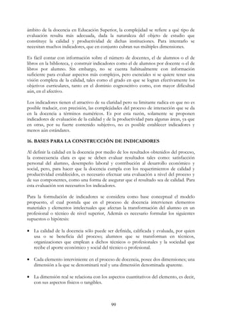 99
ámbito de la docencia en Educación Superior, la complejidad se refiere a qué tipo de
evaluación resulta más adecuada, dada la naturaleza del objeto de estudio que
constituye la calidad y productividad de dichas instituciones. Para intentarlo se
necesitan muchos indicadores, que en conjunto cubran sus múltiples dimensiones.
Es fácil contar con información sobre el número de docentes, el de alumnos o el de
libros en la biblioteca, y construir indicadores como el de alumnos por docente o el de
libros por alumno. Sin embargo, no se cuenta habitualmente con información
suficiente para evaluar aspectos más complejos, pero esenciales si se quiere tener una
visión completa de la calidad, tales como el grado en que se logran efectivamente los
objetivos curriculares, tanto en el dominio cognoscitivo como, con mayor dificultad
aún, en el afectivo.
Los indicadores tienen el atractivo de su claridad pero su limitante radica en que no es
posible traducir, con precisión, las complejidades del proceso de interacción que se da
en la docencia a términos numéricos. Es por esta razón, solamente se proponen
indicadores de evaluación de la calidad y de la productividad para algunas áreas, ya que
en otras, por su fuerte contenido subjetivo, no es posible establecer indicadores y
menos aún estándares.
16. BASES PARA LA CONSTRUCCIÓN DE INDICADORES
Al definir la calidad en la docencia por medio de los resultados obtenidos del proceso,
la consecuencia clara es que se deben evaluar resultados tales como: satisfacción
personal del alumno, desempeño laboral y contribución al desarrollo económico y
social, pero, para hacer que la docencia cumpla con los requerimientos de calidad y
productividad establecidos, es necesario efectuar una evaluación a nivel del proceso y
de sus componentes, como una forma de asegurar que el resultado sea de calidad. Para
esta evaluación son necesarios los indicadores.
Para la formulación de indicadores se considera como base conceptual el modelo
propuesto, el cual postula que en el proceso de docencia intervienen elementos
materiales y elementos intelectuales que afectan la transformación del alumno en un
profesional o técnico de nivel superior, Además es necesario formular los siguientes
supuestos o hipótesis:
• La calidad de la docencia sólo puede ser definida, calificada y evaluada, por quien
usa o se beneficia del proceso; alumnos que se transforman en técnicos,
organizaciones que emplean a dichos técnicos o profesionales y la sociedad que
recibe el aporte económico y social del técnico o profesional.
• Cada elemento interviniente en el proceso de docencia, posee dos dimensiones; una
dimensión a la que se denominará real y una dimensión denominada aparente.
• La dimensión real se relaciona con los aspectos cuantitativos del elemento, es decir,
con sus aspectos físicos o tangibles.
 
