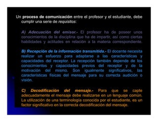 Un proceso de comunicación entre el profesor y el estudiante, debe
  cumplir una serie de requisitos:

  A) Adecuación del emisor.- El profesor ha de poseer unos
  conocimientos de la disciplina que ha de impartir, así como ciertas
  habilidades y actitudes en relación a la materia correspondiente.

  B) Recepción de la información transmitida.- El docente necesita
    )      p
  realizar un esfuerzo para adaptarse a las características y
  capacidades del receptor. La recepción también depende de los
  conocimientos y capacidades previos del receptor y de la
  motivación del mismo. Son igualmente significativos, las
  características físicas del mensaje para su correcta audición o
  visión.

  C) Decodificación del mensaje.- Para que se capte
  adecuadamente el mensaje debe realizarse en un lenguaje común.
  La utilización de una terminología conocida por el estudiante es un
                                                         estudiante,
  factor significativo en la correcta decodificación del mensaje.
 