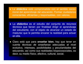 La didáctica está comprometida con el sentido socio-
moral del aprendizaje del educando: Formar ciudadanos
conscientes, eficientes y responsables, con valores.


La didáctica es el estudio del conjunto de recursos
técnicos que tienen por finalidad dirigir el aprendizaje
         q           p                g       p       j
del estudiante, con el objeto de alcanzar un estado de
madurez que le permita encarar la realidad para actuar
en ella
   ella.

Claro está que para enseñar bien, hay que tener en
cuenta té i
     t técnicas d enseñanza adecuadas al nivel
                    de        ñ         d      d    l i l
evolutivo, intereses, posibilidades y peculiaridades del
educando, así como sus realidades biopsicosociales, es
decir, su medio físico, afectivo, cultural, social.
 