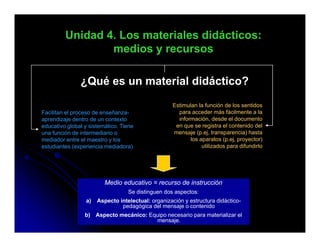 Unidad 4. Los materiales didácticos:
                 medios y recursos
                     di

               ¿Qué es un material didáctico?
                Q é            i l didá i ?
                                                   Estimulan la función de los sentidos
Facilitan el proceso de enseñanza-                   para acceder más fácilmente a la
aprendizaje dentro de un contexto                    información, desde el documento
educativo global y sistemático. Tiene               en que se registra el contenido del
una función de intermediario o                     mensaje (p.ej, transparencia) hasta
mediador entre el maestro y los                           los aparatos (p ej proyector)
                                                                        (p.ej,
estudiantes (experiencia mediadora)                            utilizados para difundirlo




                         Medio educativo = recurso de instrucción
                                  Se distinguen dos aspectos:
                 a)   Aspecto intelectual: organización y estructura didáctico-
                               pedagógica del mensaje o contenido
                 b) Aspecto mecánico: Equipo necesario para materializar el
                                        mensaje.
 