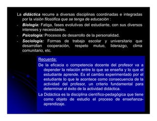 La didáctica recurre a diversas disciplinas coordinadas e integradas
   por la visión filosófica que se tenga de educación :
- Biología: Fatiga, fases evolutivas del estudiante, con sus diversos
   intereses y necesidades.
- Psicología: Procesos de desarrollo de la personalidad.
- Sociología: Formas de trabajo escolar y universitario que
   desarrollan cooperación, respeto mutuo, liderazgo, clima
   comunitario, etc.

           Recuerda:
           De la eficacia o competencia docente del profesor va a
              depender la relación entre lo que se enseña y lo que el
              estudiante aprende. Es el cambio experimentado por el
              estudiante lo que le acontece como consecuencia de la
              actividad del profesor un criterio fundamental para
                              profesor,
              determinar el éxito de la actividad didáctica.
           La Didáctica es la disciplina científico-pedagógica que tiene
              como objeto de estudio el proceso de enseñanza enseñanza-
              aprendizaje.
 