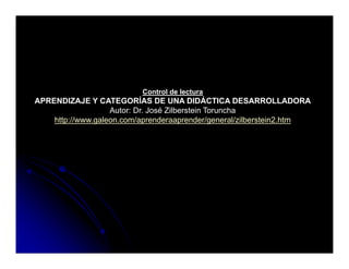 Control de lectura
APRENDIZAJE Y CATEGORÍAS DE UNA DIDÁCTICA DESARROLLADORA
                   Autor: Dr. José Zilberstein Toruncha
    http://www.galeon.com/aprenderaaprender/general/zilberstein2.htm
    htt //       l        /      d          d /       l/ ilb t i 2 ht
 