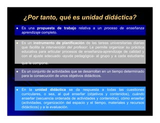 ¿Por tanto, qué es unidad didáctica?
Es una propuesta de trabajo relativa a un proceso de enseñanza
aprendizaje completo.

Es un instrumento de planificación de las tareas universitarias diarias
que facilita la intervención del profesor: Le permite organizar su práctica
educativa para articular procesos de enseñanza-aprendizaje de calidad y
con el ajuste adecuado -ayuda pedagógica- al grupo y a cada estudiante
que la compone.

Es un conjunto de actividades que se desarrollan en un tiempo determinado
para la consecución de unos objetivos didácticos.


En la unidad didáctica se da respuesta a todas las cuestiones
curriculares, o sea, al qué enseñar (objetivos y contenidos), cuándo
enseñar (secuencia ordenada de actividades y contenidos), cómo enseñar
          (                                              )
(actividades, organización del espacio y el tiempo, materiales y recursos
didácticos) y a la evaluación.
 